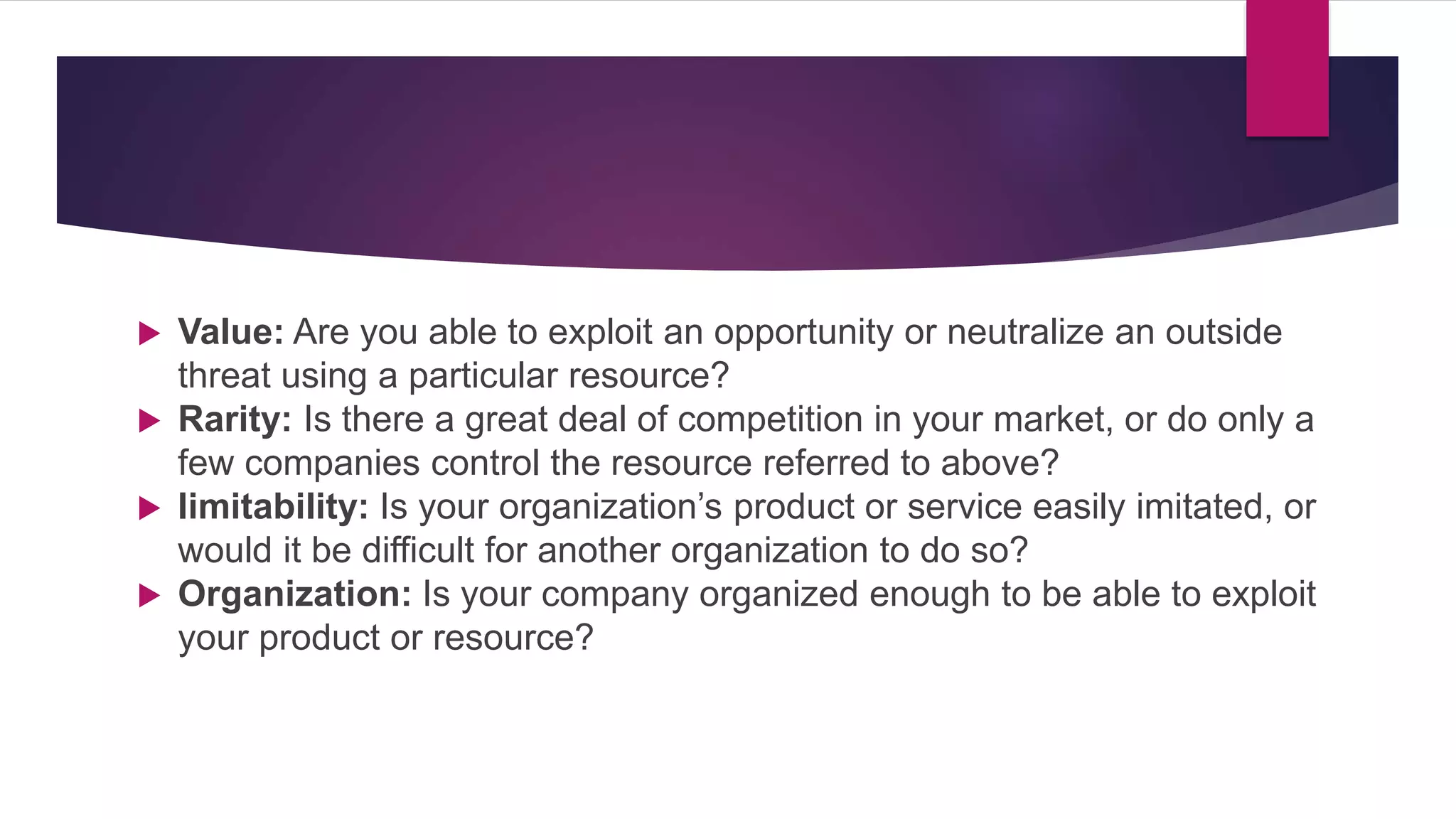  Value: Are you able to exploit an opportunity or neutralize an outside
threat using a particular resource?
 Rarity: Is there a great deal of competition in your market, or do only a
few companies control the resource referred to above?
 Iimitability: Is your organization’s product or service easily imitated, or
would it be difficult for another organization to do so?
 Organization: Is your company organized enough to be able to exploit
your product or resource?
 