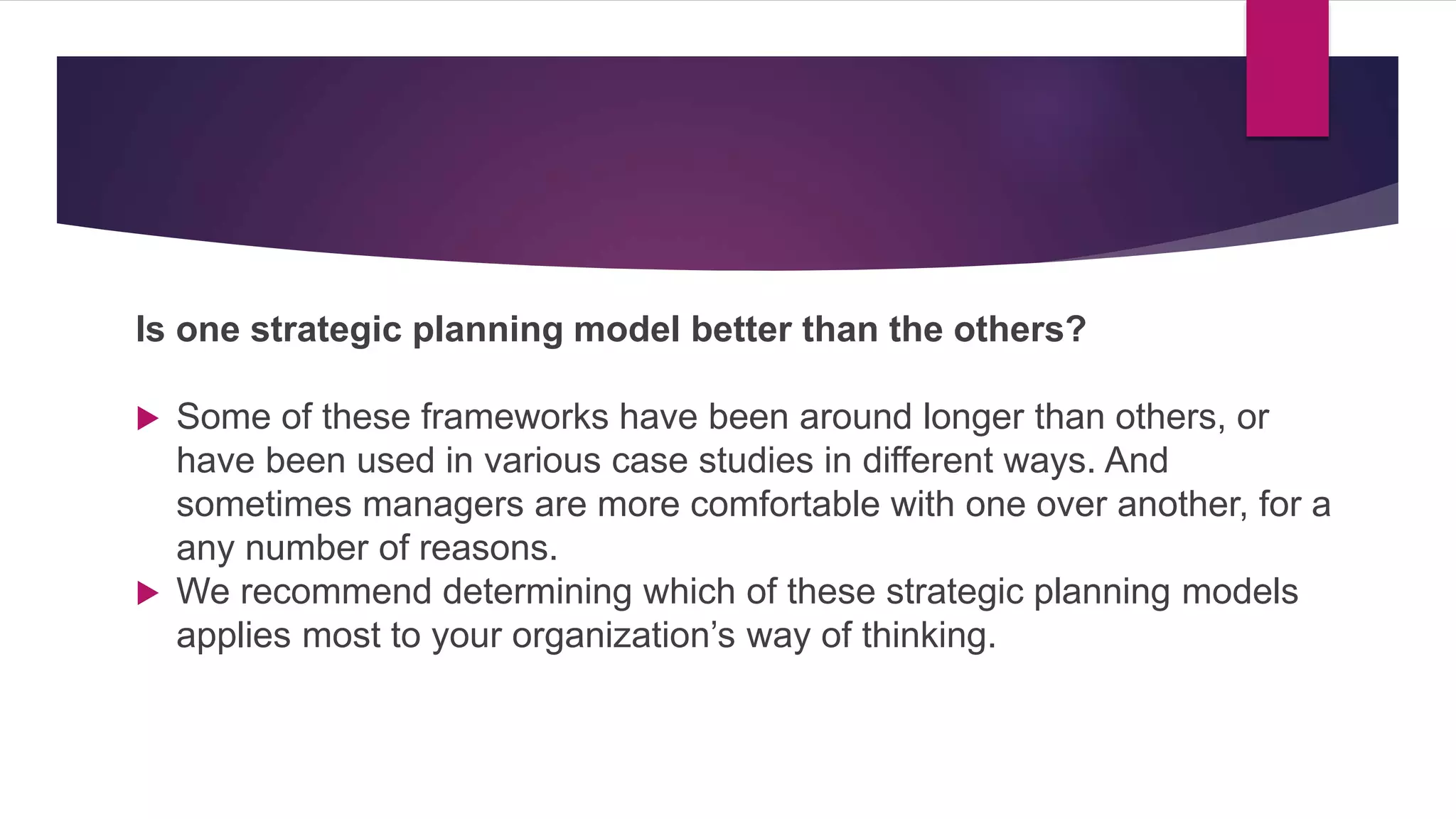 Is one strategic planning model better than the others?
 Some of these frameworks have been around longer than others, or
have been used in various case studies in different ways. And
sometimes managers are more comfortable with one over another, for a
any number of reasons.
 We recommend determining which of these strategic planning models
applies most to your organization’s way of thinking.
 