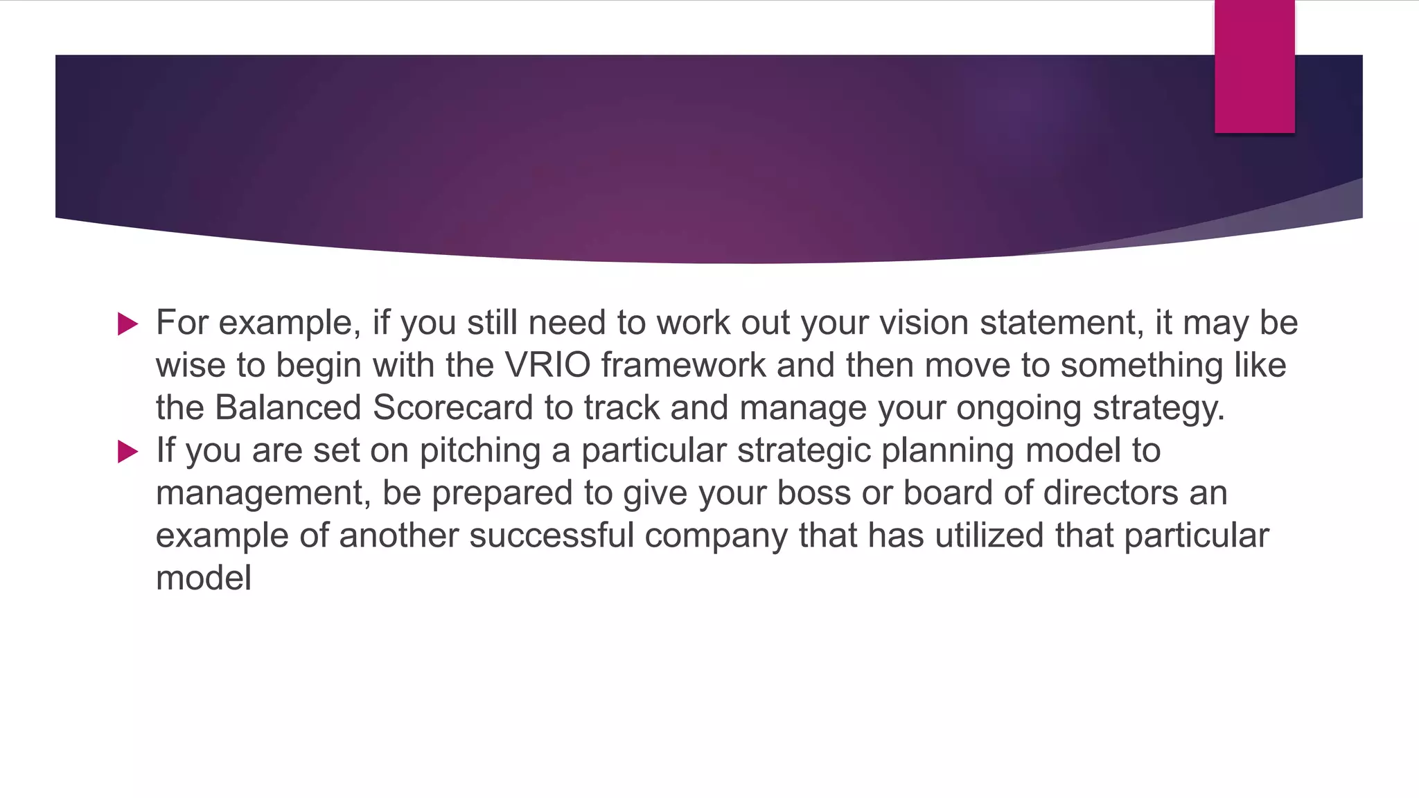  For example, if you still need to work out your vision statement, it may be
wise to begin with the VRIO framework and then move to something like
the Balanced Scorecard to track and manage your ongoing strategy.
 If you are set on pitching a particular strategic planning model to
management, be prepared to give your boss or board of directors an
example of another successful company that has utilized that particular
model
 