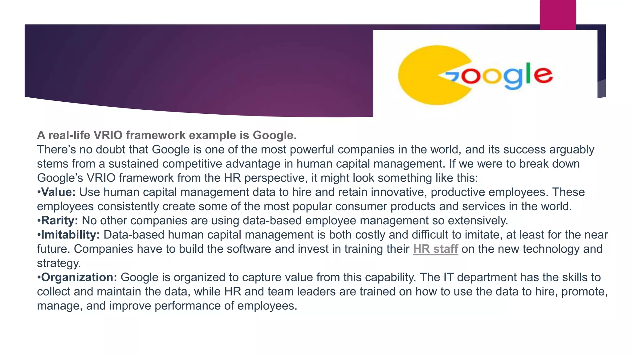 A real-life VRIO framework example is Google.
There’s no doubt that Google is one of the most powerful companies in the world, and its success arguably
stems from a sustained competitive advantage in human capital management. If we were to break down
Google’s VRIO framework from the HR perspective, it might look something like this:
•Value: Use human capital management data to hire and retain innovative, productive employees. These
employees consistently create some of the most popular consumer products and services in the world.
•Rarity: No other companies are using data-based employee management so extensively.
•Imitability: Data-based human capital management is both costly and difficult to imitate, at least for the near
future. Companies have to build the software and invest in training their HR staff on the new technology and
strategy.
•Organization: Google is organized to capture value from this capability. The IT department has the skills to
collect and maintain the data, while HR and team leaders are trained on how to use the data to hire, promote,
manage, and improve performance of employees.
 