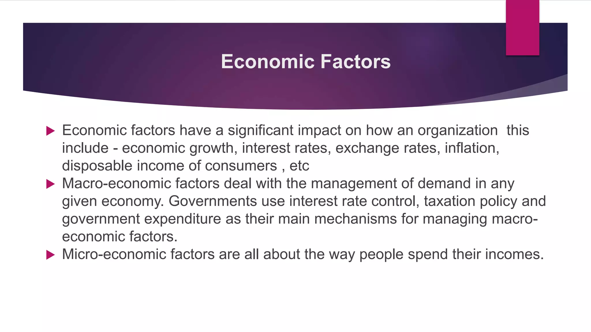 Economic Factors
 Economic factors have a significant impact on how an organization this
include - economic growth, interest rates, exchange rates, inflation,
disposable income of consumers , etc
 Macro-economic factors deal with the management of demand in any
given economy. Governments use interest rate control, taxation policy and
government expenditure as their main mechanisms for managing macro-
economic factors.
 Micro-economic factors are all about the way people spend their incomes.
 