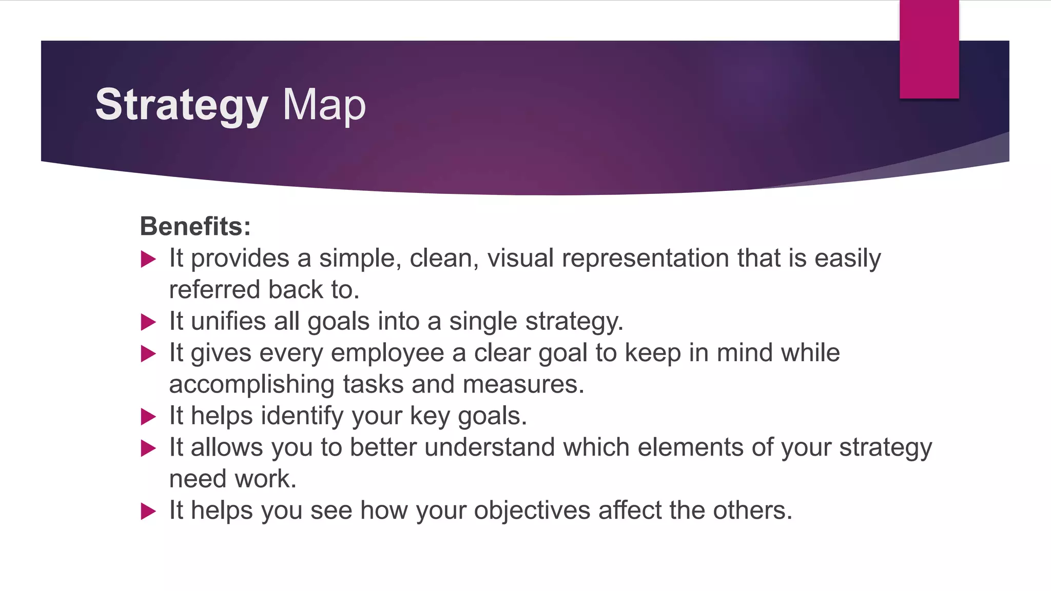 Strategy Map
Benefits:
 It provides a simple, clean, visual representation that is easily
referred back to.
 It unifies all goals into a single strategy.
 It gives every employee a clear goal to keep in mind while
accomplishing tasks and measures.
 It helps identify your key goals.
 It allows you to better understand which elements of your strategy
need work.
 It helps you see how your objectives affect the others.
 
