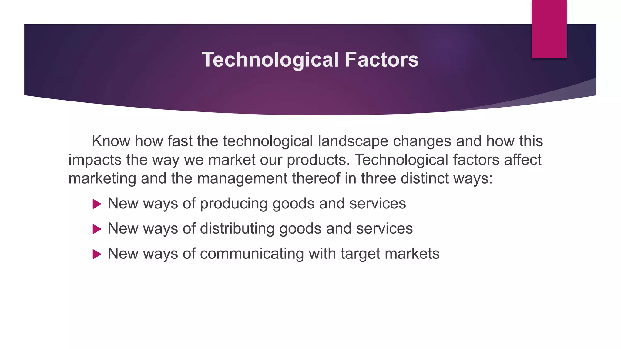 Technological Factors
Know how fast the technological landscape changes and how this
impacts the way we market our products. Technological factors affect
marketing and the management thereof in three distinct ways:
 New ways of producing goods and services
 New ways of distributing goods and services
 New ways of communicating with target markets
 