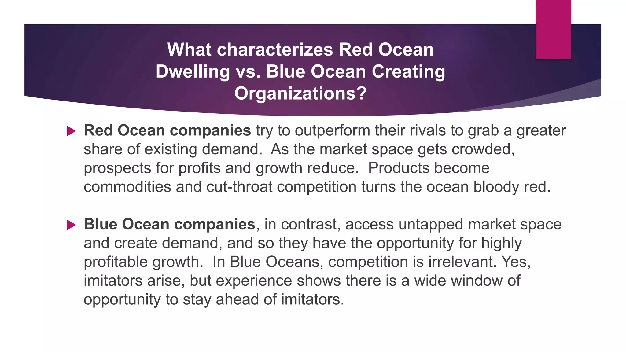  Red Ocean companies try to outperform their rivals to grab a greater
share of existing demand. As the market space gets crowded,
prospects for profits and growth reduce. Products become
commodities and cut-throat competition turns the ocean bloody red.
 Blue Ocean companies, in contrast, access untapped market space
and create demand, and so they have the opportunity for highly
profitable growth. In Blue Oceans, competition is irrelevant. Yes,
imitators arise, but experience shows there is a wide window of
opportunity to stay ahead of imitators.
What characterizes Red Ocean
Dwelling vs. Blue Ocean Creating
Organizations?
 