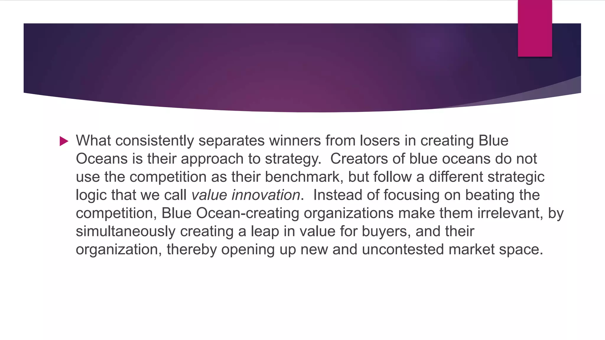  What consistently separates winners from losers in creating Blue
Oceans is their approach to strategy. Creators of blue oceans do not
use the competition as their benchmark, but follow a different strategic
logic that we call value innovation. Instead of focusing on beating the
competition, Blue Ocean-creating organizations make them irrelevant, by
simultaneously creating a leap in value for buyers, and their
organization, thereby opening up new and uncontested market space.
 