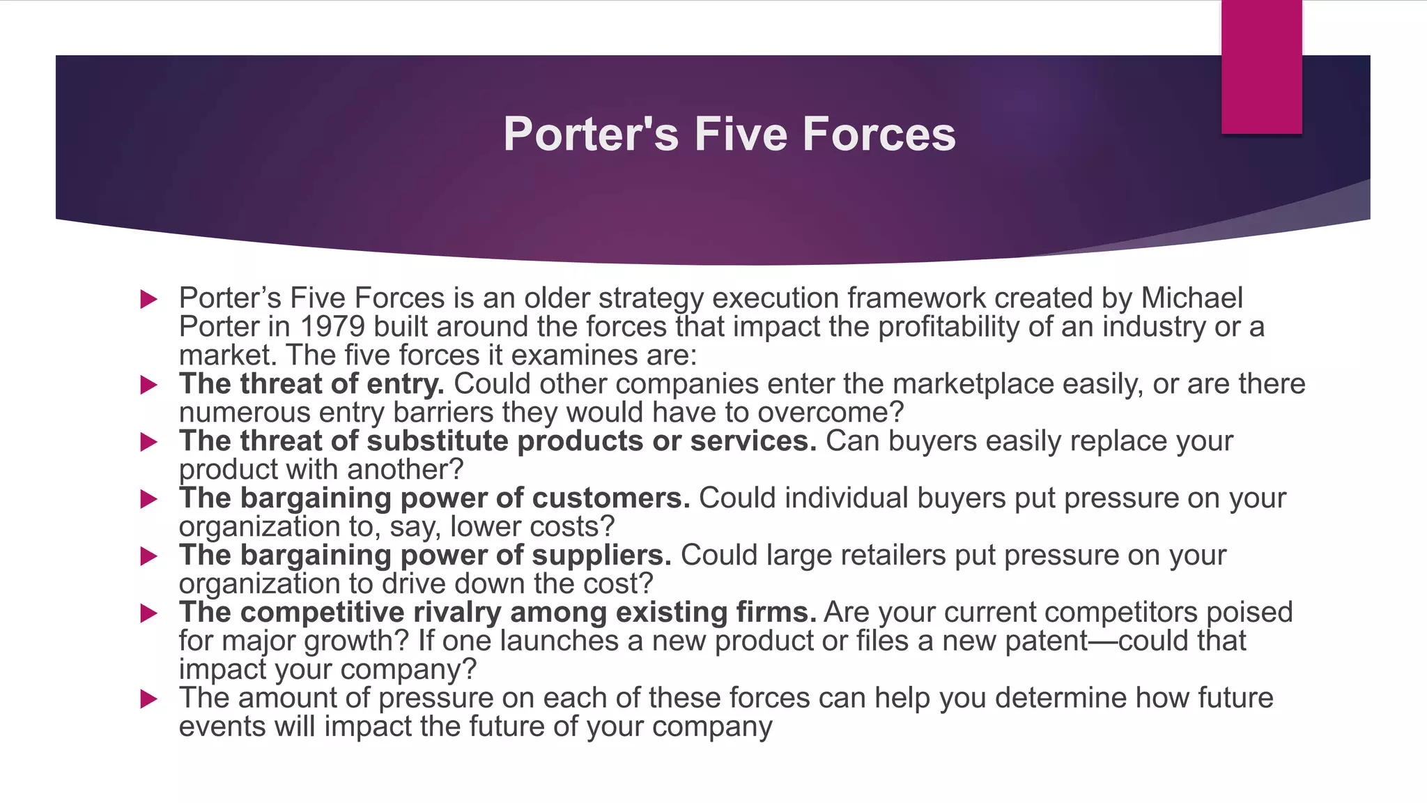 Porter's Five Forces
 Porter’s Five Forces is an older strategy execution framework created by Michael
Porter in 1979 built around the forces that impact the profitability of an industry or a
market. The five forces it examines are:
 The threat of entry. Could other companies enter the marketplace easily, or are there
numerous entry barriers they would have to overcome?
 The threat of substitute products or services. Can buyers easily replace your
product with another?
 The bargaining power of customers. Could individual buyers put pressure on your
organization to, say, lower costs?
 The bargaining power of suppliers. Could large retailers put pressure on your
organization to drive down the cost?
 The competitive rivalry among existing firms. Are your current competitors poised
for major growth? If one launches a new product or files a new patent—could that
impact your company?
 The amount of pressure on each of these forces can help you determine how future
events will impact the future of your company
 