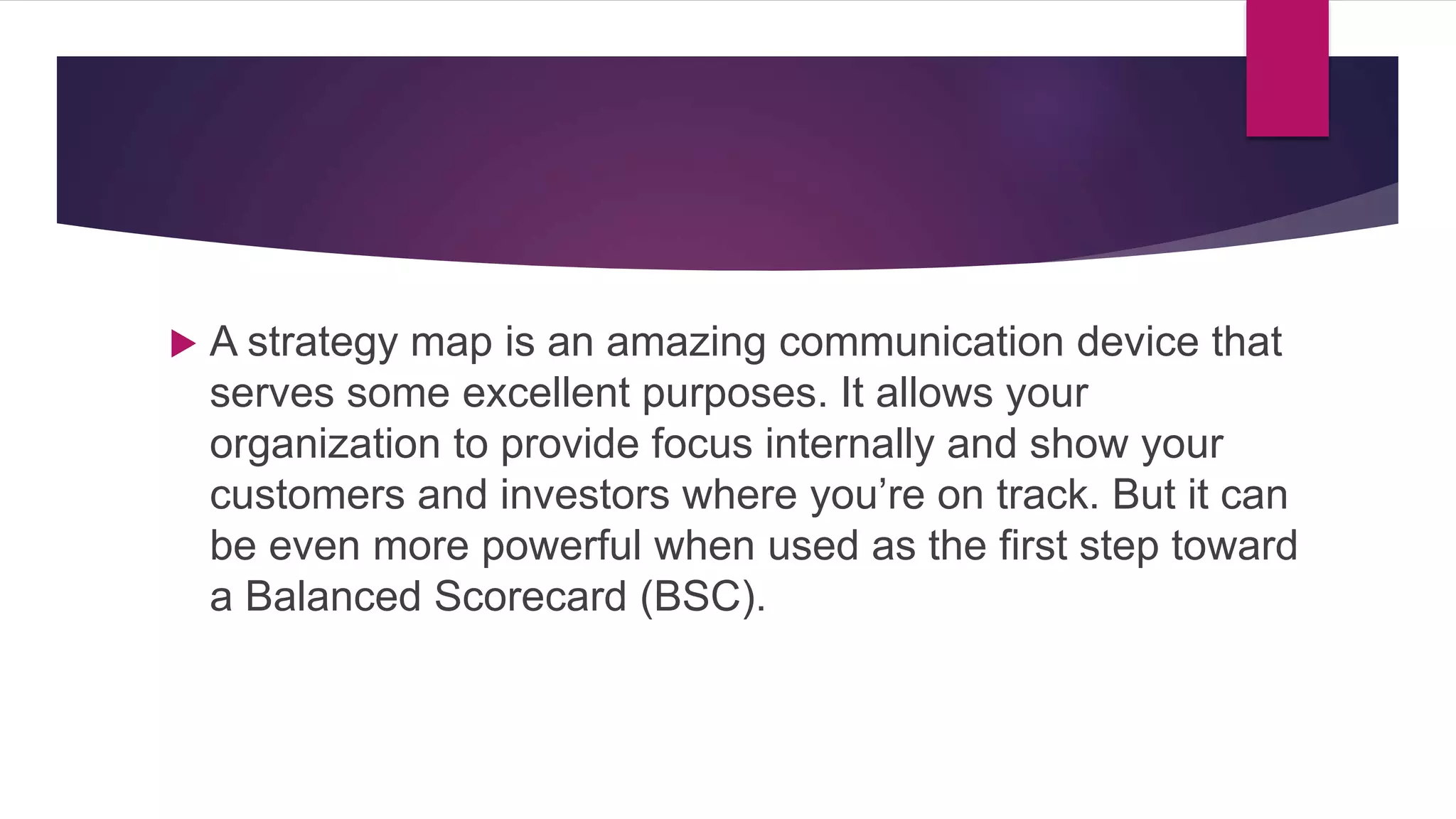  A strategy map is an amazing communication device that
serves some excellent purposes. It allows your
organization to provide focus internally and show your
customers and investors where you’re on track. But it can
be even more powerful when used as the first step toward
a Balanced Scorecard (BSC).
 