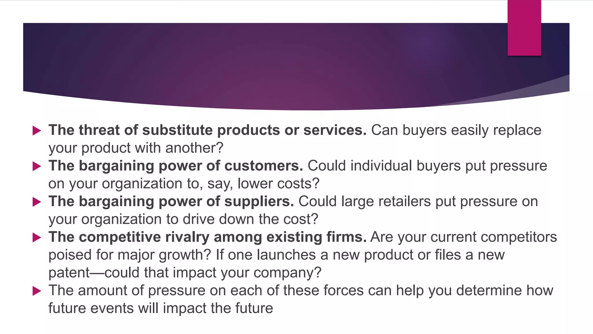  The threat of substitute products or services. Can buyers easily replace
your product with another?
 The bargaining power of customers. Could individual buyers put pressure
on your organization to, say, lower costs?
 The bargaining power of suppliers. Could large retailers put pressure on
your organization to drive down the cost?
 The competitive rivalry among existing firms. Are your current competitors
poised for major growth? If one launches a new product or files a new
patent—could that impact your company?
 The amount of pressure on each of these forces can help you determine how
future events will impact the future
 