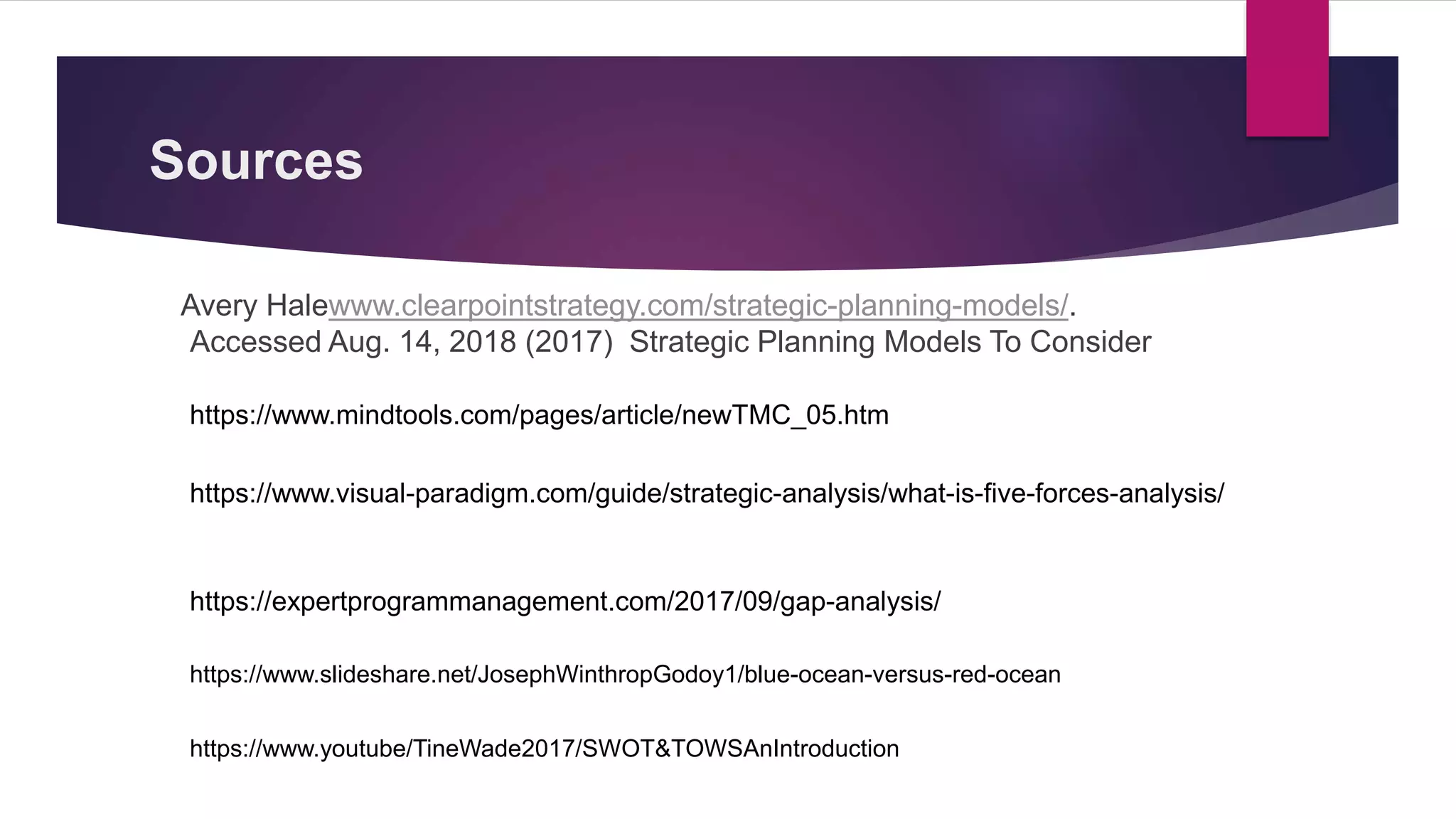 Sources
Avery Halewww.clearpointstrategy.com/strategic-planning-models/.
Accessed Aug. 14, 2018 (2017) Strategic Planning Models To Consider
https://www.mindtools.com/pages/article/newTMC_05.htm
https://www.visual-paradigm.com/guide/strategic-analysis/what-is-five-forces-analysis/
https://expertprogrammanagement.com/2017/09/gap-analysis/
https://www.slideshare.net/JosephWinthropGodoy1/blue-ocean-versus-red-ocean
https://www.youtube/TineWade2017/SWOT&TOWSAnIntroduction
 
