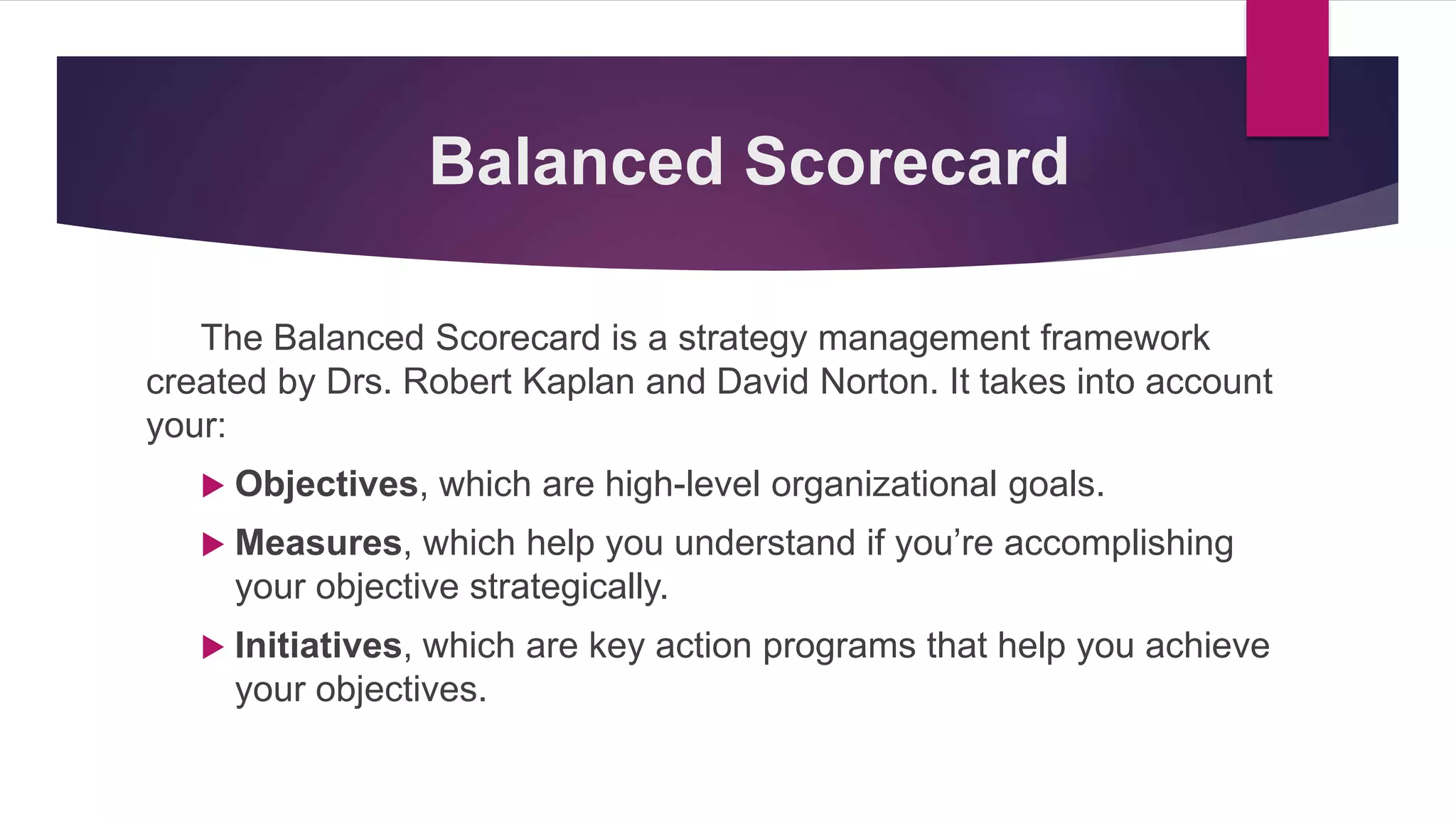 Balanced Scorecard
The Balanced Scorecard is a strategy management framework
created by Drs. Robert Kaplan and David Norton. It takes into account
your:
 Objectives, which are high-level organizational goals.
 Measures, which help you understand if you’re accomplishing
your objective strategically.
 Initiatives, which are key action programs that help you achieve
your objectives.
 