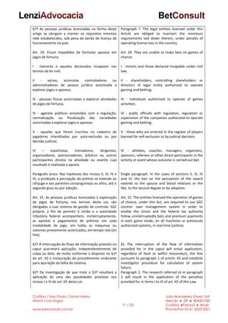Curitiba / Sao Paulo / Santa Maria
Miami / Las Vegas
www.betconsult.com.br
11 / 33
Julia Wanderley Street,165
Mercês ♦ ZIP ♦ 80430-030
Curitiba ♦Paraná ♦ Brazil
Phone/Fax 55 41 3353 5001
§7º As pessoas jurídicas licenciadas na forma deste
artigo se obrigam a manter os requisitos mínimos
nele estabelecidos, sob pena de perda de licença de
funcionamento no país.
Art. 20. Ficam impedidos de formular apostas em
jogos de fortuna:
I - menores e aqueles declarados incapazes nos
termos da lei civil;
II - sócios, acionistas controladores ou
administradores de pessoa jurídica autorizada a
explorar jogos e apostas;
III - pessoas físicas autorizadas a explorar atividades
de jogos de fortuna;
IV - agentes públicos envolvidos com a regulação,
normatização ou fiscalização das sociedades
autorizadas a explorar jogos e apostas;
V - aqueles que forem inscritos no cadastro de
jogadores interditados por auto-exclusão ou por
decisão judicial;
VI – esportistas, treinadores, dirigentes,
organizadores, patrocinadores, árbitros ou outros
participantes diretos na atividade ou evento cujo
resultado é realizada a aposta.
Parágrafo único. Nas hipóteses dos incisos II, III, IV e
VI, a proibição à percepção do prêmio se estende ao
cônjuge e aos parentes consanguíneos ou afins, até o
segundo grau ou por adoção.
Art. 21. As pessoas jurídicas licenciadas à exploração
de jogos de fortuna, nos termos desta Lei, são
obrigadas a usar sistema de gestão de controle- SGC
próprio, a fim de permitir à União e a autoridade
tributária federal acompanhem, ininterruptamente,
as apostas e pagamentos de prêmios em cada
modalidade de jogo, em todas as máquinas ou
sistemas previamente autorizados, em tempo real (on
line).
§1º A interrupção do fluxo de informação previsto no
caput acarretará aplicação, independentemente de
culpa ou dolo, de multa conforme o disposto no §1º
do art. 65 e instauração de procedimento sindicante
para apuração da falha do sistema.
§2º Da investigação de que trata o §1º resultará a
aplicação de uma das penalidades previstas nos
incisos I a VI do art. 65 desta Lei.
Paragraph 7. The legal entities licensed under this
Article are obliged to maintain the minimum
requirements laid down therein, under penalty of
operating license loss in the country.
Art. 20. They are unable to make bets on games of
chance:
I - minors and those declared incapable under civil
law;
II - shareholders, controlling shareholders or
directors of legal entity authorized to operate
gaming and betting;
III - individuals authorized to operate of games
activities;
IV - public officials with regulation, regulation or
supervision of the companies authorized to operate
gaming and betting;
V - those who are entered in the register of players
banned for self-exclusion or by judicial decision;
VI - athletes, coaches, managers, organizers,
sponsors, referees or other direct participants in the
activity or event whose outcome is carried out bet.
Single paragraph. In the cases of sections II, III, IV
and VI, the ban on the perception of the award
extends to the spouse and blood relations or the
like, to the second degree or by adoption.
Art. 21. The entities licensed the operation of games
of chance, under this Act, are required to use SGC
control- own management system in order to
enable the Union and the federal tax authority
follow uninterruptedly bets and premium payments
in each game mode, on all machines or previously
authorized systems, in real time (online).
§1 The interruption of the flow of information
provided for in the caput will entail application,
regardless of fault or willful misconduct, the fine
pursuant to paragraph 1 of article. 65 and establish
investigator procedure for calculation of system
failure.
Paragraph 2. The research referred to in paragraph
1 will result in the application of the penalties
provided for in items I to VI of art. 65 of this Law.
 