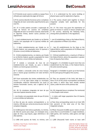 Curitiba / Sao Paulo / Santa Maria
Miami / Las Vegas
www.betconsult.com.br
13 / 33
Julia Wanderley Street,165
Mercês ♦ ZIP ♦ 80430-030
Curitiba ♦Paraná ♦ Brazil
Phone/Fax 55 41 3353 5001
§ 1º Entende-se por cassino o prédio ou espaço físico
utilizado para exploração dos jogos de fortuna.
§ 2º Os cassinos deverão funcionar junto a complexos
integrados de lazer construídos especificamente para
esse fim.
Art. 27. A União poderá conceder a exploração de
jogos de fortuna em cassinos em complexos
integrados de lazer no território nacional, observando
os seguintes limites, dentre outros previstos em
regulamento:
I - 1 (um) estabelecimento por Estado ou no Distrito
Federal, com população até 15 (quinze) milhões de
habitantes;
II - 2 (dois) estabelecimentos por Estado ou no
Distrito Federal, com população entre 15 (quinze) e
25 (vinte e cinco) milhões de habitantes;
III - 3 (três) estabelecimentos, no máximo, por Estado
ou no Distrito Federal, quando a população for maior
que 25 (vinte e cinco) milhões de habitantes.
§1° É vedada a concessão de mais de um
estabelecimento por Estado, ou para o Distrito
Federal, ao mesmo grupo econômico.
§2° É vedada a concessão acima de cinco licenças
para o mesmo grupo econômico em todo território
nacional.
§3º Ficam excetuados dos limites estabelecidos nos
incisos I a III do caput deste artigo os municípios
considerados estâncias hidrominerais nos quais já
tenham funcionado cassino, sob a vigência de lei
anterior.
Art. 28. Os complexos integrados de lazer de que
trata este Capítulo deverão conter:
I - nos Estados com população maior do que 25 (vinte
e cinco) milhões de habitantes:
a) Área de piso do cassino correspondente a, no
máximo, 10% (dez por cento) da área do piso total do
complexo integrado;
b) 15.000 (quinze mil) metros quadrados, no mínimo,
de chão de cassino para alojar, em instalação única,
jogos de mesa, caça-níqueis, jogos eletrônicos e de
altas apostas;
c) 1.000 (mil) quartos de hotel, no mínimo, com
§ 1. It is understood by the casino building or
physical space used for exploration of games.
§ 2 The casinos should work together to leisure
integrated complex built specifically for this
purpose.
Art. 27. The Union may grant the exploitation of
games of chance in casinos in leisure complex built
in the country, observing the following limits,
among others provided for in the regulations:
I - one (1) establishing a State or the Federal District,
with a population of fifteen (15) million;
II - two (2) establishments by the State or the
Federal District, with a population of 15 (fifteen) and
25 (twenty five) million;
III - 3 (three) establishments, a maximum of State or
the Federal District, where the population is greater
than 25 (twenty five) million.
Paragraph 1. It is forbidden to grant more than one
establishment by the State, or the Federal District,
the same economic group.
Paragraph 2 is forbidden to grant up to five licenses
for the same group throughout the country.
§3 They are excepted of the limits laid down in
items I to III of this article municipalities considered
spa towns in which they have already worked
casino, under the term of the previous law.
Art. 28. integrated leisure complexes The mentioned
in this Chapter shall contain:
I - in states with larger population than 25 (twenty
five) million:
a) Floor Area corresponding casino to at most 10%
(ten percent) of the total area of the floor
integrated complex;
b) fifteen thousand (15,000) square meters at least
casino floor to accommodate in a single installation,
table games, slot machines, video games and high
stakes;
c) 1,000 (thousand) hotel rooms at least with
 