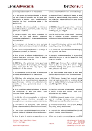 Curitiba / Sao Paulo / Santa Maria
Miami / Las Vegas
www.betconsult.com.br
14 / 33
Julia Wanderley Street,165
Mercês ♦ ZIP ♦ 80430-030
Curitiba ♦Paraná ♦ Brazil
Phone/Fax 55 41 3353 5001
acomodações de luxo em um ou mais prédios;
d) 15.000 (quinze mil) metros quadrados, no mínimo,
de área comercial contendo sala de jantar para
alimentação e bebidas, bares, estabelecimentos
varejistas de luxo, gastronomia casual e alta
gastronomia;
e) 10.000 (dez mil) metros quadrados, no mínimo, de
comodidades de lazer, com teatro, clubes noturnos,
piscina, spa e academia;
f) 50.000 (cinquenta mil) metros quadrados, no
mínimo, de área para reuniões, incentivos,
convenções ou exposições e ou arena de esportes e
entretenimento;
g) Infraestrutura de transportes como estradas,
pontes e estacionamentos, dentre outras instalações;
II - nos Estados com população entre 15 (quinze) e 25
(vinte e cinco) milhões de habitantes:
a) Área de piso do cassino correspondente a, no
máximo, 25% (vinte e cinco por cento) da área do
piso total do complexo integrado;
b) 8.500 (oito mil e quinhentos) metros quadrados,
no mínimo, de chão de cassino para, em instalação
única, alojar jogos de mesa, caça-níqueis, jogos
eletrônicos e de altas apostas;
c) 500 (quinhentos) quartos de hotel, no mínimo, com
acomodações de luxo em um ou mais prédios;
d) 7.500 (sete mil e quinhentos) metros quadrados,
no mínimo, de área comercial contendo sala de jantar
para alimentação e bebidas, bares, estabelecimentos
varejistas de luxo, gastronomia casual e alta
gastronomia;
e) 4.000 (quatro mil) metros quadrados, no mínimo,
de comodidades de lazer, com teatro, clubes
noturnos, piscina, spa e academia;
f) 10.000 (dez mil) metros quadrados, no mínimo, de
área para reuniões, incentivos, convenções ou
exposições e ou arena de esportes e entretenimento;
g) Infraestrutura de transportes como estradas,
pontes e estacionamentos, dentre outras instalações;
III - nos Estados com população entre 5 (cinco) e 15
(quinze) milhões de habitantes milhão de habitantes:
a) área de piso do cassino correspondente a, no
luxurious accommodation in one or more buildings;
d) fifteen thousand (15,000) square meters, at least
commercial area containing dining room for food
and drinks, bars, luxury retail outlets, casual dining
and fine dining;
e) 10,000 (ten thousand) square meters, a minimum
of leisure facilities with theater, night clubs,
swimming pool, spa and gym;
f) 50,000 (fifty thousand) square meters, a minimum
area for meetings, incentives, conventions and
exhibitions, or sports and entertainment arena;
g) transport infrastructure such as roads, bridges
and parking, among other facilities;
II - in states with population between fifteen (15)
and 25 (twenty five) million:
a) Floor Area corresponding casino to at most 25%
(twenty five percent) of the total area of the floor
integrated complex;
b) 8,500 (eight thousand five hundred) square
meters at least the casino floor for in a single
installation, hosting table games, slot machines,
video games and high stakes;
c) 500 (five hundred) hotel rooms at least with
luxurious accommodation in one or more buildings;
d) 7,500 (seven thousand five hundred) square
meters, at least commercial area containing dining
room for food and drinks, bars, luxury retail outlets,
casual dining and fine dining;
e) 4,000 (four thousand) square meters, a minimum
of leisure facilities with theater, night clubs,
swimming pool, spa and gym;
f) 10,000 (ten thousand) square meters, a minimum
area for meetings, incentives, conventions and
exhibitions, or sports and entertainment arena;
g) transport infrastructure such as roads, bridges
and parking, among other facilities;
III - in states with population between five (5) and
fifteen (15) million million inhabitants:
a) floor area of casino corresponding to at most 35%
 
