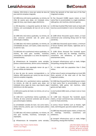 Curitiba / Sao Paulo / Santa Maria
Miami / Las Vegas
www.betconsult.com.br
15 / 33
Julia Wanderley Street,165
Mercês ♦ ZIP ♦ 80430-030
Curitiba ♦Paraná ♦ Brazil
Phone/Fax 55 41 3353 5001
máximo, 35% (trinta e cinco por cento) da área do
piso total do complexo integrado;
b) 5.000 (cinco mil) metros quadrados, no mínimo, de
chão de cassino para alojar, em instalação única,
jogos de mesa, caça-níqueis, jogos eletrônicos;
c) 250 (duzentos e cinquenta) quartos de hotel, no
mínimo, com acomodações de luxo em um ou mais
prédios;
d) 3.000 (três mil) metros quadrados, no mínimo, de
área comercial contendo sala de jantar para
alimentação e bebidas;
e) 2.000 (dois mil) metros quadrados, no mínimo, de
comodidades de lazer, com teatro, clubes noturnos e
ou piscina e spa;
f) 3.500 (três mil e quinhentos) metros quadrados, no
mínimo, de área para reuniões, incentivos,
convenções ou exposições e ou arena de esportes e
entretenimento;
g) Infraestrutura de transportes como estradas,
pontes e estacionamentos, dentre outras instalações;
IV - nos Estados com população menor do que 5
(cinco) milhões de habitantes:
a) área de piso do cassino correspondente a, no
máximo, 40% (quarenta por cento) da área do piso
total do complexo integrado;
b) 2.500 (dois mil e quinhentos) metros quadrados,
no mínimo, de chão de cassino para alojar, em
instalação única, jogos de mesa, caça-níqueis, jogos
eletrônicos e de altas apostas;
c) 100 (cem) quartos de hotel, no mínimo, em um ou
mais prédios;
d) 1.500 (mil e quinhentos) metros quadrados, no
mínimo, de área comercial contendo sala de jantar
para alimentação e bebidas;
e) comodidades variadas de lazer, tais como teatro,
clubes noturnos, piscina, spa e ou local para prática
de esportes;
f) 2.000 (dois mil) metros quadrados, no mínimo, de
área para reuniões, incentivos, convenções ou
exposições;
g) Infraestrutura de transportes como estradas,
(thirty five percent) of the total area of the floor
integrated complex;
b) five thousand (5,000) square meters at least
casino floor to accommodate in a single installation,
table games, slot machines, electronic games;
c) 250 (two hundred fifty) hotel rooms at least with
luxurious accommodation in one or more buildings;
d) 3,000 (three thousand) square meters, at least
commercial area containing dining room for food
and drinks;
e) 2,000 (two thousand) square meters, a minimum
of leisure facilities with theater, nightclubs and or
pool and spa;
f) 3,500 (three thousand five hundred) square
meters, at least area for meetings, incentives,
conventions and exhibitions, or sports and
entertainment arena;
g) transport infrastructure such as roads, bridges
and parking, among other facilities;
IV - in states with less population than 5 (five)
million:
a) floor area of casino corresponding to at most 40%
(forty percent) of the total area of the floor
integrated complex;
b) 2,500 (two thousand five hundred) square meters
at least casino floor to accommodate in a single
installation, table games, slot machines, video
games and high stakes;
c) one hundred (100) rooms, at least in one or more
buildings;
d) 1,500 (one thousand five hundred) square
meters, at least commercial area containing dining
room for food and drinks;
e) various leisure facilities such as theater, night
clubs, swimming pool, spa and or place for sports;
f) 2,000 (two thousand) square meters, at least area
for meetings, incentives, conventions and
exhibitions;
g) transport infrastructure such as roads, bridges
and parking, among other facilities.
 