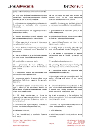 Curitiba / Sao Paulo / Santa Maria
Miami / Las Vegas
www.betconsult.com.br
16 / 33
Julia Wanderley Street,165
Mercês ♦ ZIP ♦ 80430-030
Curitiba ♦Paraná ♦ Brazil
Phone/Fax 55 41 3353 5001
pontes e estacionamentos, dentre outras instalações.
Art. 29. A União levará em consideração os seguintes
fatores para a implantação de cassino em complexo
integrado de lazer no território nacional:
I - existência de recursos e atrações turísticas a serem
fomentadas ou exploradas pelo proponente
interessado;
II - compromisso objetivo com o jogo responsável, na
forma do regulamento;
III - melhoria dos produtos turísticos brasileiros junto
aos mercados locais, regionais e internacionais;
IV - influxo esperado de turismo e de visitantes no
mercado turístico brasileiro;
V - criação, direta ou indiretamente, de empregos e
nível salarial e benefícios sociais fornecidos aos
funcionários;
VI - grau de incorporação de características regionais,
tais como cultura, arquitetura ou assemelhadas;
VII - contribuições às economias locais;
VIII - preservação do meio ambiente, da
biodiversidade e dos bens culturais de interesse do
setor turístico;
IX - compromisso objetivo de conformidade com
normas corporativas de governança;
X - compromisso objetivo de conformidade com a
qualidade, a eficiência e a segurança das operações
do cassino;
XI - compromisso objetivo com a transparência dos
jogos e introdução de mecanismos efetivos que
evitem fraude, lavagem de dinheiro e crimes contra a
ordem financeira e econômica.
Art. 30. Serão consideradas, na forma do
regulamento, as seguintes características da empresa
interessada na exploração de jogos de cassino em
território nacional:
I - experiência com implementação e operação de
cassinos em complexos integrados de lazer;
II - capacidade financeira;
III - boa reputação com as autoridades fiscais de
onde opera;
Art. 29. The Union will take into account the
following factors for the casino deployment
integrated leisure complex in the country:
I - availability of resources and tourist attractions to
be promoted or operated by the interested bidder;
II - goal commitment to responsible gaming in the
form of the Regulation;
III - improvement of Brazilian tourism products with
local markets, regional and international;
IV - expected influx of tourism and visitors in the
Brazilian tourism market;
V - creating, directly or indirectly, jobs and wage
levels and social benefits provided to employees;
VI - the degree of incorporation of regional
characteristics such as culture, architecture or
similar;
VII - contributions to local economies;
VIII - preserving the environment, biodiversity and
cultural goods of interest to the tourism sector;
IX - commitment purpose of compliance with
corporate governance standards;
X - commitment objective in accordance with the
quality, efficiency and safety of the casino
operations;
XI - commitment to transparency objective of the
game and the introduction of effective mechanisms
to prevent fraud, money laundering and crimes
against the financial and economic order.
Art. 30 will be considered in the regulations, the
following characteristics of the company interested
in exploring casino games:
I - experience with implementation and operation of
casinos in integrated leisure complex;
II - financial capacity;
III - good reputation with the tax authorities where
it operates;
 