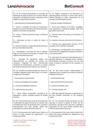 Curitiba / Sao Paulo / Santa Maria
Miami / Las Vegas
www.betconsult.com.br
17 / 33
Julia Wanderley Street,165
Mercês ♦ ZIP ♦ 80430-030
Curitiba ♦Paraná ♦ Brazil
Phone/Fax 55 41 3353 5001
Art. 31. Os licitantes interessados na concessão da
exploração de jogos de fortuna em cassinos deverão
apresentar, sem prejuízo de outros requisitos a serem
exigidos, os seguintes documentos:
I – demonstrativos de capacidade financeira;
II - termos e condições de todos os empréstimos,
hipotecas, contratos fiduciários, penhores pendentes,
dívidas e instrumentos de garantia;
III - nomes e histórico pessoal de todos os diretores
da empresa;
IV - declaração de bens e rendas de todos os
diretores;
V - estrutura financeira e organizacional da empresa e
das suas operações propostas;
VI - identificação e descrição de todo e qualquer
litígio em que tenham se envolvido a empresa, seus
diretores nos últimos dez anos;
VII - descrição da experiência obtida com
desenvolvimento ou operação de cassinos em
complexos integrados de lazer, discriminando
montantes de investimentos, o tamanho e o escopo
dos projetos realizados pela empresa, seus diretores.
Art. 32. O projeto de implementação de cassino em
complexo integrado de lazer deve conter, no mínimo,
as seguintes informações:
I - financiamento comprometido;
II - planos e prestações para o projeto;
III - estudo de viabilidade econômica;
IV - análise de fluxo de caixa; e
V - outros dados considerados necessários ou
adequados à melhor avaliação possível do projeto
proposto.
Art. 33. O licenciamento por meio de concessão para
a exploração dos jogos de fortuna em cassinos será
concedido pelo prazo de 30 (trinta) anos, renováveis
sucessivamente por igual período, desde que
observados os requisitos previstos nesta Lei.
§ 1º O funcionamento dos hotéis-cassino deverá se
iniciar no prazo previsto em regulamento a ser
editado pela União.
Art. 31. Bidders interested in the granting of an
operating games of chance in casinos shall submit,
without prejudice to other requirements to be
required, the following documents:
I - financial strength of statements;
II - terms and conditions of all loans, mortgages,
trust agreements, outstanding pledges, debts and
guarantee instruments;
III - Personal names and history of all directors of
the company;
IV - statement of assets and income of all directors;
V - financial and organizational structure of the
company and its operations proposed;
VI - identification and description of any dispute in
which they have engaged the company, its directors
in the last ten years;
VII - description of experience with development or
gambling operation in integrated leisure complex,
discriminating investment amounts, the size and
scope of projects undertaken by the company, its
directors.
Art. 32. The casino project implementation in
integrated leisure complex must contain at least the
following information:
I - committed financing;
II - plans and benefits for the project;
III - economic feasibility study;
IV - cash flow analysis; and
V - other data deemed necessary or appropriate to
the best possible assessment of the proposed
project.
Art. 33. The licensing through concession for the
operation of casinos in games of chance will be
granted for a period of thirty (30) years, renewable
successively for the same period, provided they
fulfill the requirements of this Act.
§ 1. The operation of the casino hotels should start
within the period prescribed by regulation to be
issued by the Union.
 