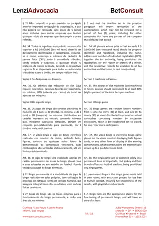 Curitiba / Sao Paulo / Santa Maria
Miami / Las Vegas
www.betconsult.com.br
18 / 33
Julia Wanderley Street,165
Mercês ♦ ZIP ♦ 80430-030
Curitiba ♦Paraná ♦ Brazil
Phone/Fax 55 41 3353 5001
§ 2º Não cumprido o prazo previsto no parágrafo
anterior importará revogação da autorização, a qual
não poderá ser renovada pelo prazo de 5 (cinco)
anos, inclusive para outras empresas que tenham
qualquer sócio da empresa que descumprir o prazo
referido.
Art. 34. Todos os jogadores cujo prêmio ou aposta for
superior a R$ 10.000,00 (dez mil reais) deverão ser
devidamente identificados e cadastrados, incluindo-
se o nome, endereço e número de cadastro de
pessoa física (CPF), junto à autoridade tributária,
sendo vedado o cadastro, a qualquer título ou
pretexto, de menor de idade, devendo os respectivos
registros ficar disponíveis para todos as autoridades
tributárias e para a União, em tempo real (on line).
Seção II Das Máquinas nos Cassinos
Art. 35. Os prêmios das máquinas de slot (caça
níqueis) nos hotéis- cassinos deverão corresponder a,
no mínimo, 80% (oitenta por cento) do total das
apostas por máquina.
Seção III Do jogo de bingo
Art. 36. Os jogos de bingo são sorteios aleatórios de
números de 1 (um) a 30 (trinta), no mínimo, e de 1
(um) a 90 (noventa), no máximo, distribuídos em
cartelas impressas ou virtuais, contendo números
que, mediante sucessivas extrações, atinjam um
conjunto pré-estabelecido para premiação, por 1
(um) ou mais participantes.
Art. 37. O vídeo-bingo é jogo de bingo eletrônico
realizado em monitor de vídeo, exibindo bolas,
figuras, cartelas ou qualquer outra forma de
demonstração da combinação vencedora, cujas
combinações são sorteadas eletronicamente, até um
limite predeterminado.
Art. 38. O jogo de bingo será explorado apenas em
caráter permanente nas casas de bingo, jóquei clube
e suas subsedes ou em estádio de futebol, ficando
vedados os jogos de bingo eventuais.
§ 1º Bingo permanente é a modalidade de jogo de
bingo realizado em salas próprias, com utilização de
processo de extração isento de contato humano, que
assegure integral lisura dos resultados, com cartelas
físicas ou virtuais.
§ 2º Casas de bingo são os locais próprios para o
funcionamento do bingo permanente, e terão uma
área de, no mínimo:
§ 2 not met the deadline set in the previous
paragraph will import revocation of the
authorization, which may not be renewed for a
period of five (5) years, including for other
companies that have any partner of the company
that defaults that period.
Art. 34. All players whose prize or bet exceeds R $
10,000.00 (ten thousand reais) should be properly
identified and registered, including the name,
address and number of individual registration (CPF),
together the tax authority, being prohibited the
registration, for any reason or pretext of a minor,
and the respective records be available to all tax
authorities and the Union, in real time (online).
Section II machines in Casinos
Art. 35. The awards of slot machines (slot machines)
in hotels- casinos should correspond to at least 80%
(eighty percent) of the total bets per machine.
Section III bingo game
Art. 36 bingo games are random lottery numbers
from 1 (one) to thirty (30) at least, and one (1) to
ninety (90) at most distributed in printed or virtual
cartouches containing numbers by successive
extractions, reach a pre-established set to award,
for one (1) or more participants.
Art. 37. The video bingo is electronic bingo game
played on the video monitor displaying balls figures
cards, or any other form of display of the winning
combinations, which combinations are electronically
drawn up to a predetermined limit.
Art. 38. The bingo game will be operated solely on a
permanent basis in bingo halls, club jockey and their
branch offices or football stadium, being prohibited
any bingo games.
§ 1 permanent Bingo is the bingo game mode held
in own rooms, with extraction process for use free
of human contact, ensuring full smoothness of the
results, with physical or virtual cards.
§ 2. Bingo halls are the appropriate places for the
functioning of permanent bingo, and will have an
area of at least:
 