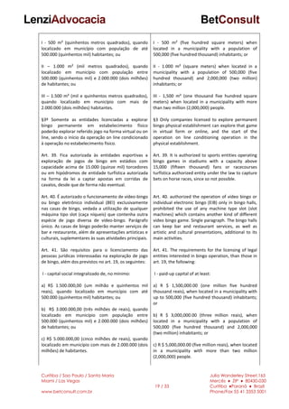 Curitiba / Sao Paulo / Santa Maria
Miami / Las Vegas
www.betconsult.com.br
19 / 33
Julia Wanderley Street,165
Mercês ♦ ZIP ♦ 80430-030
Curitiba ♦Paraná ♦ Brazil
Phone/Fax 55 41 3353 5001
I - 500 m² (quinhentos metros quadrados), quando
localizado em município com população de até
500.000 (quinhentos mil) habitantes; ou
II – 1.000 m² (mil metros quadrados), quando
localizado em município com população entre
500.000 (quinhentos mil) e 2.000.000 (dois milhões)
de habitantes; ou
III – 1.500 m² (mil e quinhentos metros quadrados),
quando localizado em município com mais de
2.000.000 (dois milhões) habitantes.
§3º Somente as entidades licenciadas a explorar
bingo permanente em estabelecimento físico
poderão explorar referido jogo na forma virtual ou on
line, sendo o início da operação on line condicionado
à operação no estabelecimento físico.
Art. 39. Fica autorizada às entidades esportivas a
exploração de jogos de bingo em estádios com
capacidade acima de 15.000 (quinze mil) torcedores
ou em hipódromos de entidade turfística autorizada
na forma da lei a captar apostas em corridas de
cavalos, desde que de forma não eventual.
Art. 40. É autorizado o funcionamento de vídeo-bingo
ou bingo eletrônico individual (BEI) exclusivamente
nas casas de bingo, vedada a utilização de qualquer
máquina tipo slot (caça níqueis) que contenha outra
espécie de jogo diversa de vídeo-bingo. Parágrafo
único. As casas de bingo poderão manter serviços de
bar e restaurante, além de apresentações artísticas e
culturais, suplementares às suas atividades principais.
Art. 41. São requisitos para o licenciamento das
pessoas jurídicas interessadas na exploração de jogo
de bingo, além dos previstos no art. 19, os seguintes:
I - capital social integralizado de, no mínimo:
a) R$ 1.500.000,00 (um milhão e quinhentos mil
reais), quando localizado em município com até
500.000 (quinhentos mil) habitantes; ou
b) R$ 3.000.000,00 (três milhões de reais), quando
localizado em município com população entre
500.000 (quinhentos mil) e 2.000.000 (dois milhões)
de habitantes; ou
c) R$ 5.000.000,00 (cinco milhões de reais), quando
localizado em município com mais de 2.000.000 (dois
milhões) de habitantes.
I - 500 m² (five hundred square meters) when
located in a municipality with a population of
500,000 (five hundred thousand) inhabitants; or
II - 1.000 m² (square meters) when located in a
municipality with a population of 500,000 (five
hundred thousand) and 2,000,000 (two million)
inhabitants; or
III - 1,500 m² (one thousand five hundred square
meters) when located in a municipality with more
than two million (2,000,000) people.
§3 Only companies licensed to explore permanent
bingo physical establishment can explore that game
in virtual form or online, and the start of the
operation on line conditioning operation in the
physical establishment.
Art. 39. It is authorized to sports entities operating
bingo games in stadiums with a capacity above
15,000 (fifteen thousand) fans or racecourses
turfística authorized entity under the law to capture
bets on horse races, since so not possible.
Art. 40. authorized the operation of video bingo or
individual electronic bingo (EIB) only in bingo halls,
prohibited the use of any machine type slot (slot
machines) which contains another kind of different
video bingo game. Single paragraph. The bingo halls
can keep bar and restaurant services, as well as
artistic and cultural presentations, additional to its
main activities.
Art. 41. The requirements for the licensing of legal
entities interested in bingo operation, than those in
art. 19, the following:
I - paid-up capital of at least:
a) R $ 1,500,000.00 (one million five hundred
thousand reais), when located in a municipality with
up to 500,000 (five hundred thousand) inhabitants;
or
b) R $ 3,000,000.00 (three million reais), when
located in a municipality with a population of
500,000 (five hundred thousand) and 2,000,000
(two million) inhabitants; or
c) R $ 5,000,000.00 (five million reais), when located
in a municipality with more than two million
(2,000,000) people.
 
