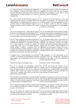 Curitiba / Sao Paulo / Santa Maria
Miami / Las Vegas
www.betconsult.com.br
20 / 33
Julia Wanderley Street,165
Mercês ♦ ZIP ♦ 80430-030
Curitiba ♦Paraná ♦ Brazil
Phone/Fax 55 41 3353 5001
II - reserva de recursos em garantia para pagamento
das obrigações e deveres decorrentes desta Lei,
inclusive dos prêmios, mediante caução em dinheiro,
seguro-garantia ou fiança bancária, nos termos do
regulamento;
III – número mínimo de 50 (cinquenta) máquinas, na
hipótese prevista na alínea a, ou número mínimo de
300 máquinas, na hipótese prevista na alínea b, ou
número mínimo de 500 (quinhentas) máquinas, na
hipótese prevista na alínea c, ambas do inciso I deste
artigo.
Art. 42. A autorização para a exploração do jogo de
bingo será concedida por prazo determinado de 2 0 (
v i n t e ) anos, renováveis por igual período, desde
que observados os requisitos previstos nesta Lei.
Art. 43. Todos os jogadores cujo prêmio ou aposta for
superior a R$ 10.000,00 (dez mil reais) deverão ser
devidamente identificados e cadastrados, incluindo-
se o nome, endereço e número de cadastro de
pessoa física (CPF), junto à autoridade tributária,
sendo vedado o cadastro, a qualquer título ou
pretexto, de menor de idade, devendo os respectivos
registros ficar disponíveis para todos as autoridades
tributárias e para a União, em tempo real (on line).
Parágrafo único. É responsabilidade da autorizada
conferir as informações de identificação fornecidas
pelo jogador, sob as penalidades dos arts. 63 e 65
desta Lei.
Seção IV Das Máquinas nos Bingos Físicos
Art. 44. As máquinas tipo vídeo-bingo somente
poderão ser instaladas nas dependências físicas de
casa de bingo, de jóquei clube, ou em estádio de
futebol, sendo vedada sua inserção em qualquer
outro local, a qualquer título, ainda que tais locais
operem outros tipos de jogos.
§1º É permitido o funcionamento, no máximo, de 500
(quinhentas) máquinas de vídeo-bingo nas casas de
bingo; e de 300 (trezentas) máquinas de vídeo-bingo
em jóquei clube e em estádio de futebol.
§2º A exploração de jogos de bingo em jóquei clube
ou em estádio de futebol deve respeitar o disposto
nos arts. 35 a 43 desta Lei.
Art. 45. Os prêmios das máquinas de vídeo bingo
deverão corresponder a, no mínimo, 80% (oitenta por
cento) do total das apostas por máquina.
II - guarantee resources reserve for payment of
obligations and duties under this Act, including
premiums by cash deposit, surety bond or bank
guarantee, under the Regulation;
III - minimum of fifty (50) machines, in the case
provided for in paragraph a, or a minimum of 300
machines number, in the case provided for in point
b, or minimum number of 500 (five hundred)
machines, in the case provided for in subparagraph
c, both item I of this article.
Art. 42. The authorization for the operation of bingo
game will be granted for a specified period of 2 0 (v i
n t e) years, renewable for an equal period, provided
they fulfill the requirements of this Act.
Art. 43. All players whose prize or bet exceeds R $
10,000.00 (ten thousand reais) should be properly
identified and registered, including the name,
address and number of individual registration (CPF),
together the tax authority, being prohibited the
registration, for any reason or pretext of a minor,
and the respective records be available to all tax
authorities and the Union, in real time (online).
Single paragraph. It is the responsibility of the
authorized check the identification information
provided by the player, under the penalties of
articles. 63 and 65 of this Law.
Section IV machines in Physical Bingos
Art. 44. The video bingo type machines can be
installed only on the physical premises of bingo
home, jockey club, or football stadium, is prohibited
its insertion elsewhere, in any way, although such
sites operate other types of games.
Paragraph 1. It is allowed to operate, a maximum of
five hundred (500) video bingo machines at bingo
halls; and 300 (three hundred) video bingo machines
jockey club and football stadium.
Paragraph 2. The operation of bingo games jockey
club or football stadium must comply with the
provisions of arts. 35 to 43 of this Law.
Art. 45. The awards of video bingo machines should
correspond to at least 80% (eighty percent) of the
total bets per machine.
 
