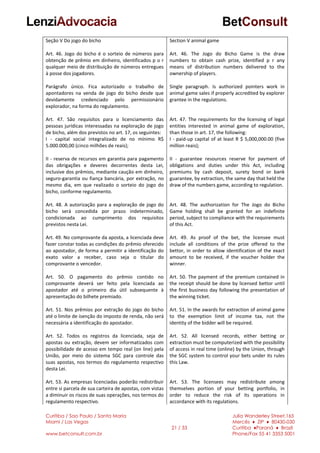 Curitiba / Sao Paulo / Santa Maria
Miami / Las Vegas
www.betconsult.com.br
21 / 33
Julia Wanderley Street,165
Mercês ♦ ZIP ♦ 80430-030
Curitiba ♦Paraná ♦ Brazil
Phone/Fax 55 41 3353 5001
Seção V Do jogo do bicho
Art. 46. Jogo do bicho é o sorteio de números para
obtenção de prêmio em dinheiro, identificados p o r
qualquer meio de distribuição de números entregues
à posse dos jogadores.
Parágrafo único. Fica autorizado o trabalho de
apontadores na venda de jogo do bicho desde que
devidamente credenciado pelo permissionário
explorador, na forma do regulamento.
Art. 47. São requisitos para o licenciamento das
pessoas jurídicas interessadas na exploração de jogo
de bicho, além dos previstos no art. 17, os seguintes:
I - capital social integralizado de no mínimo R$
5.000.000,00 (cinco milhões de reais);
II - reserva de recursos em garantia para pagamento
das obrigações e deveres decorrentes desta Lei,
inclusive dos prêmios, mediante caução em dinheiro,
seguro-garantia ou fiança bancária, por extração, no
mesmo dia, em que realizado o sorteio do jogo do
bicho, conforme regulamento.
Art. 48. A autorização para a exploração de jogo do
bicho será concedida por prazo indeterminado,
condicionada ao cumprimento dos requisitos
previstos nesta Lei.
Art. 49. No comprovante da aposta, a licenciada deve
fazer constar todas as condições do prêmio oferecido
ao apostador, de forma a permitir a identificação do
exato valor a receber, caso seja o titular do
comprovante o vencedor.
Art. 50. O pagamento do prêmio contido no
comprovante deverá ser feito pela licenciada ao
apostador até o primeiro dia útil subsequente à
apresentação do bilhete premiado.
Art. 51. Nos prêmios por extração do jogo do bicho
até o limite de isenção do imposto de renda, não será
necessária a identificação do apostador.
Art. 52. Todos os registros da licenciada, seja de
apostas ou extração, devem ser informatizados com
possibilidade de acesso em tempo real (on line) pela
União, por meio do sistema SGC para controle das
suas apostas, nos termos do regulamento respectivo
desta Lei.
Art. 53. As empresas licenciadas poderão redistribuir
entre si parcela de sua carteira de apostas, com vistas
a diminuir os riscos de suas operações, nos termos do
regulamento respectivo.
Section V animal game
Art. 46. The Jogo do Bicho Game is the draw
numbers to obtain cash prize, identified p r any
means of distribution numbers delivered to the
ownership of players.
Single paragraph. Is authorized pointers work in
animal game sales if properly accredited by explorer
grantee in the regulations.
Art. 47. The requirements for the licensing of legal
entities interested in animal game of exploration,
than those in art. 17, the following:
I - paid-up capital of at least R $ 5,000,000.00 (five
million reais);
II - guarantee resources reserve for payment of
obligations and duties under this Act, including
premiums by cash deposit, surety bond or bank
guarantee, by extraction, the same day that held the
draw of the numbers game, according to regulation.
Art. 48. The authorization for The Jogo do Bicho
Game holding shall be granted for an indefinite
period, subject to compliance with the requirements
of this Act.
Art. 49. As proof of the bet, the licensee must
include all conditions of the prize offered to the
bettor, in order to allow identification of the exact
amount to be received, if the voucher holder the
winner.
Art. 50. The payment of the premium contained in
the receipt should be done by licensed bettor until
the first business day following the presentation of
the winning ticket.
Art. 51. In the awards for extraction of animal game
to the exemption limit of income tax, not the
identity of the bidder will be required.
Art. 52. All licensed records, either betting or
extraction must be computerized with the possibility
of access in real time (online) by the Union, through
the SGC system to control your bets under its rules
this Law.
Art. 53. The licensees may redistribute among
themselves portion of your betting portfolio, in
order to reduce the risk of its operations in
accordance with its regulations.
 