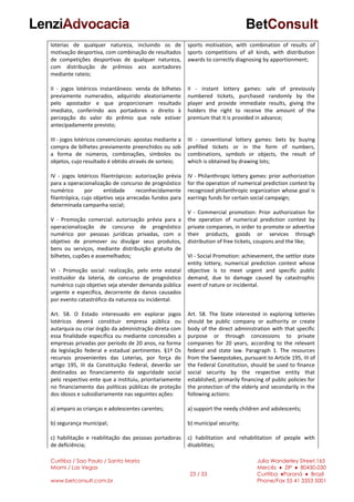 Curitiba / Sao Paulo / Santa Maria
Miami / Las Vegas
www.betconsult.com.br
23 / 33
Julia Wanderley Street,165
Mercês ♦ ZIP ♦ 80430-030
Curitiba ♦Paraná ♦ Brazil
Phone/Fax 55 41 3353 5001
loterias de qualquer natureza, incluindo os de
motivação desportiva, com combinação de resultados
de competições desportivas de qualquer natureza,
com distribuição de prêmios aos acertadores
mediante rateio;
II - jogos lotéricos instantâneos: venda de bilhetes
previamente numerados, adquirido aleatoriamente
pelo apostador e que proporcionam resultado
imediato, conferindo aos portadores o direito à
percepção do valor do prêmio que nele estiver
antecipadamente previsto;
III - jogos lotéricos convencionais: apostas mediante a
compra de bilhetes previamente preenchidos ou sob
a forma de números, combinações, símbolos ou
objetos, cujo resultado é obtido através de sorteio;
IV - jogos lotéricos filantrópicos: autorização prévia
para a operacionalização de concurso de prognóstico
numérico por entidade reconhecidamente
filantrópica, cujo objetivo seja arrecadas fundos para
determinada campanha social;
V - Promoção comercial: autorização prévia para a
operacionalização de concurso de prognóstico
numérico por pessoas jurídicas privadas, com o
objetivo de promover ou divulgar seus produtos,
bens ou serviços, mediante distribuição gratuita de
bilhetes, cupões e assemelhados;
VI - Promoção social: realização, pelo ente estatal
instituidor da loteria, de concurso de prognóstico
numérico cujo objetivo seja atender demanda pública
urgente e específica, decorrente de danos causados
por evento catastrófico da natureza ou incidental.
Art. 58. O Estado interessado em explorar jogos
lotéricos deverá constituir empresa pública ou
autarquia ou criar órgão da administração direta com
essa finalidade específica ou mediante concessões a
empresas privadas por período de 20 anos, na forma
da legislação federal e estadual pertinentes. §1º Os
recursos provenientes das Loterias, por força do
artigo 195, III da Constituição Federal, deverão ser
destinados ao financiamento da seguridade social
pelo respectivo ente que a instituiu, prioritariamente
no financiamento das políticas públicas de proteção
dos idosos e subsidiariamente nas seguintes ações:
a) amparo as crianças e adolescentes carentes;
b) segurança municipal;
c) habilitação e reabilitação das pessoas portadoras
de deficiência;
sports motivation, with combination of results of
sports competitions of all kinds, with distribution
awards to correctly diagnosing by apportionment;
II - instant lottery games: sale of previously
numbered tickets, purchased randomly by the
player and provide immediate results, giving the
holders the right to receive the amount of the
premium that it is provided in advance;
III - conventional lottery games: bets by buying
prefilled tickets or in the form of numbers,
combinations, symbols or objects, the result of
which is obtained by drawing lots;
IV - Philanthropic lottery games: prior authorization
for the operation of numerical prediction contest by
recognized philanthropic organization whose goal is
earrings funds for certain social campaign;
V - Commercial promotion: Prior authorization for
the operation of numerical prediction contest by
private companies, in order to promote or advertise
their products, goods or services through
distribution of free tickets, coupons and the like;
VI - Social Promotion: achievement, the settlor state
entity lottery, numerical prediction contest whose
objective is to meet urgent and specific public
demand, due to damage caused by catastrophic
event of nature or incidental.
Art. 58. The State interested in exploring lotteries
should be public company or authority or create
body of the direct administration with that specific
purpose or through concessions to private
companies for 20 years, according to the relevant
federal and state law. Paragraph 1. The resources
from the Sweepstakes, pursuant to Article 195, III of
the Federal Constitution, should be used to finance
social security by the respective entity that
established, primarily financing of public policies for
the protection of the elderly and secondarily in the
following actions:
a) support the needy children and adolescents;
b) municipal security;
c) habilitation and rehabilitation of people with
disabilities;
 