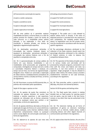 Curitiba / Sao Paulo / Santa Maria
Miami / Las Vegas
www.betconsult.com.br
24 / 33
Julia Wanderley Street,165
Mercês ♦ ZIP ♦ 80430-030
Curitiba ♦Paraná ♦ Brazil
Phone/Fax 55 41 3353 5001
d) financiamento e promoção do esporte;
e) apoio a saúde e pesquisas;
f) apoio a assistência social;
h) apoio à educação municipal;
i) apoio à agricultura municipal.
§2º Ao ente público só é permitido explorar
modalidades de loteria, na forma direta, se o valor do
prêmio previsto for rateado a partir da receita de
cada concurso; se a modalidade prever prêmio
bancado, a sua exploração e risco deve ser
transferida a iniciativa privada, nos termos da
legislação e regulamentação específica.
§3º As destinações percentuais atribuídas à
arrecadação das Loterias Estaduais devem se
equiparar às destinações percentuais atribuídas à
arrecadação das Loterias Federais com o fim de
equilibrar a competição entre elas.
Art. 59. A operacionalização do serviço público de
loteria em suas diversas modalidades e sub-
modalidades serão processadas por programas de
computador, interligados em tempo real com a União
e autoridades tributárias federal e estadual, em
tempo real (on line), nos termos da regulamentação.
Parágrafo único. Poderá ser autorizada a exploração
de vídeos loterias a estabelecimentos prestadores de
serviço lotérico restrita a 10 (dez) terminais, na forma
do regulamento.
Art. 60. Prescrevem, no prazo de 90 (noventa) dias, os
prêmios não reclamados pelos apostadores.
Seção VII Dos jogos e apostas on-line
Art. 61. As apostas de quota fixa consistem na
realização de apostas divisíveis em quotas fixas
relativas a eventos esportivos e não esportivos,
podendo ser efetuadas sob as formas presencial,
remota ou quaisquer outras que venham a ser
autorizadas, na forma do regulamento.
Art. 62. As apostas eletrônicas são todas as formas de
exploração de jogos de fortuna em canais eletrônicos
de comercialização, como internet, telefonia móvel,
dispositivos computacionais móveis ou quaisquer
outros canais digitais de comunicação autorizado, na
forma do regulamento.
Art. 63. Aplicam-se às apostas de que trata esta
d) funding and promotion of sport;
e) support for health and research;
f) support for social assistance;
h) support for municipal education;
i) support for local agriculture.
Paragraph 2. The public one is only allowed to
explore lottery forms in directly, if the value of
expected premium is prorated from the revenue of
each competition; the modality predict funded
award, its exploitation and risk the private sector
must be transferred in accordance with the law and
specific regulations.
§3 The percentage allocations attributed to the
collection of the State Lotteries should match the
percentage allocations attributed to the collection
of Federal Lotteries in order to balance the
competition between them.
Art. 59. The operation of the lottery of public service
in its various modes and sub-modes will be
processed by computer programs, connected in real
time with the Union and federal and state tax
authorities, in real time (online) in accordance
regulation. Single paragraph. It may be allowed to
operate video lottery the lottery service providers
establishments restricted to ten (10) terminals,
according to the regulations.
Art. 60. They prescribe, within a period of ninety
(90) days, the prizes not claimed by bettors.
Section VII Of the games and betting online
Art. 61. The fixed quota bets consist in making
divisible bets on fixed quotas for sporting events
and not sports, may be made in the face forms,
remote or any other that may be authorized in the
regulations.
Art. 62. The electronic betting are all forms of
exploitation of games on electronic marketing
channels such as internet, mobile phone, mobile
computing devices and other digital channels of
communication permitted in the regulations.
Art. 63. apply to bets that this Section, the arts.19 to
 