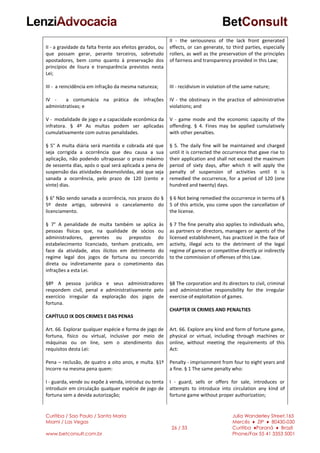 Curitiba / Sao Paulo / Santa Maria
Miami / Las Vegas
www.betconsult.com.br
26 / 33
Julia Wanderley Street,165
Mercês ♦ ZIP ♦ 80430-030
Curitiba ♦Paraná ♦ Brazil
Phone/Fax 55 41 3353 5001
II - a gravidade da falta frente aos efeitos gerados, ou
que possam gerar, perante terceiros, sobretudo
apostadores, bem como quanto à preservação dos
princípios de lisura e transparência previstos nesta
Lei;
III - a reincidência em infração da mesma natureza;
IV - a contumácia na prática de infrações
administrativas; e
V - modalidade de jogo e a capacidade econômica da
infratora. § 4º As multas podem ser aplicadas
cumulativamente com outras penalidades.
§ 5° A multa diária será mantida e cobrada até que
seja corrigida a ocorrência que deu causa a sua
aplicação, não podendo ultrapassar o prazo máximo
de sessenta dias, após o qual será aplicada a pena de
suspensão das atividades desenvolvidas, até que seja
sanada a ocorrência, pelo prazo de 120 (cento e
vinte) dias.
§ 6° Não sendo sanada a ocorrência, nos prazos do §
5º deste artigo, sobrevirá o cancelamento do
licenciamento.
§ 7° A penalidade de multa também se aplica às
pessoas físicas que, na qualidade de sócios ou
administradores, gerentes ou prepostos do
estabelecimento licenciado, tenham praticado, em
face da atividade, atos ilícitos em detrimento do
regime legal dos jogos de fortuna ou concorrido
direta ou indiretamente para o cometimento das
infrações a esta Lei.
§8º A pessoa jurídica e seus administradores
respondem civil, penal e administrativamente pelo
exercício irregular da exploração dos jogos de
fortuna.
CAPÍTULO IX DOS CRIMES E DAS PENAS
Art. 66. Explorar qualquer espécie e forma de jogo de
fortuna, físico ou virtual, inclusive por meio de
máquinas ou on line, sem o atendimento dos
requisitos desta Lei:
Pena – reclusão, de quatro a oito anos, e multa. §1º
Incorre na mesma pena quem:
I - guarda, vende ou expõe à venda, introduz ou tenta
introduzir em circulação qualquer espécie de jogo de
fortuna sem a devida autorização;
II - the seriousness of the lack front generated
effects, or can generate, to third parties, especially
rollers, as well as the preservation of the principles
of fairness and transparency provided in this Law;
III - recidivism in violation of the same nature;
IV - the obstinacy in the practice of administrative
violations; and
V - game mode and the economic capacity of the
offending. § 4. Fines may be applied cumulatively
with other penalties.
§ 5. The daily fine will be maintained and charged
until it is corrected the occurrence that gave rise to
their application and shall not exceed the maximum
period of sixty days, after which it will apply the
penalty of suspension of activities until it is
remedied the occurrence, for a period of 120 (one
hundred and twenty) days.
§ 6 Not being remedied the occurrence in terms of §
5 of this article, you come upon the cancellation of
the license.
§ 7 The fine penalty also applies to individuals who,
as partners or directors, managers or agents of the
licensed establishment, has practiced in the face of
activity, illegal acts to the detriment of the legal
regime of games or competitive directly or indirectly
to the commission of offenses of this Law.
§8 The corporation and its directors to civil, criminal
and administrative responsibility for the irregular
exercise of exploitation of games.
CHAPTER IX CRIMES AND PENALTIES
Art. 66. Explore any kind and form of fortune game,
physical or virtual, including through machines or
online, without meeting the requirements of this
Act:
Penalty - imprisonment from four to eight years and
a fine. § 1 The same penalty who:
I - guard, sells or offers for sale, introduces or
attempts to introduce into circulation any kind of
fortune game without proper authorization;
 