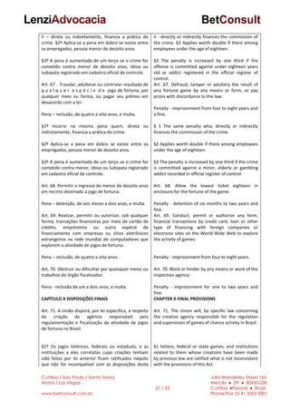 Curitiba / Sao Paulo / Santa Maria
Miami / Las Vegas
www.betconsult.com.br
27 / 33
Julia Wanderley Street,165
Mercês ♦ ZIP ♦ 80430-030
Curitiba ♦Paraná ♦ Brazil
Phone/Fax 55 41 3353 5001
II – direta ou indiretamente, financia a prática do
crime. §2º Aplica-se a pena em dobro se existe entre
os empregados, pessoa menor de dezoito anos.
§3º A pena é aumentada de um terço se o crime for
cometido contra menor de dezoito anos, idoso ou
ludopata registrado em cadastro oficial de controle.
Art. 67 . Fraudar, adulterar ou controlar resultado de
q u a l q u e r e s p é c i e d e jogo de fortuna, por
qualquer meio ou forma, ou pagar seu prêmio em
desacordo com a lei:
Pena – reclusão, de quatro a oito anos, e multa.
§1º Incorre na mesma pena quem, direta ou
indiretamente, financia a prática do crime.
§2º Aplica-se a pena em dobro se existe entre os
empregados, pessoa menor de dezoito anos.
§3º A pena é aumentada de um terço se o crime for
cometido contra menor, idoso ou ludopata registrado
em cadastro oficial de controle.
Art. 68. Permitir o ingresso de menor de dezoito anos
em recinto destinado a jogo de fortuna:
Pena – detenção, de seis meses a dois anos, e multa.
Art. 69. Realizar, permitir ou autorizar, sob qualquer
forma, transações financeiras por meio de cartão de
crédito, empréstimo ou outra espécie de
financiamento com empresas ou sítios eletrônicos
estrangeiros na rede mundial de computadores que
explorem a atividade de jogos de fortuna:
Pena – reclusão, de quatro a oito anos.
Art. 70. Obstruir ou dificultar por quaisquer meios ou
trabalhos do órgão fiscalizador:
Pena - reclusão de um a dois anos, e multa.
CAPÍTULO X DISPOSIÇÕES FINAIS
Art. 71. A União disporá, por lei específica, a respeito
da criação de agência responsável pela
regulamentação e fiscalização da atividade de jogos
de fortuna no Brasil.
§1º Os jogos lotéricos, federais ou estaduais, e as
instituições a eles correlatas cujas criações tenham
sido feitas por lei anterior ficam ratificados naquilo
que não for incompatível com as disposições desta
II - directly or indirectly finances the commission of
the crime. §2 Applies worth double if there among
employees under the age of eighteen.
§3 The penalty is increased by one third if the
offense is committed against under eighteen years
old or addict registered in the official register of
control.
Art. 67. Defraud, tamper or adultery the result of
anu fortune game by any means or form, or pay
prizes with discordance to the law:
Penalty - imprisonment from four to eight years and
a fine.
§ 1 The same penalty who, directly or indirectly
finances the commission of the crime.
§2 Applies worth double if there among employees
under the age of eighteen.
§3 The penalty is increased by one third if the crime
is committed against a minor, elderly or gambling
addict recorded in official register of control.
Art. 68. Allow the lowest ticket eighteen in
enclosure for the fortune of the game:
Penalty - detention of six months to two years and
fine.
Art. 69. Conduct, permit or authorize any form,
financial transactions by credit card, loan or other
type of financing with foreign companies or
electronic sites on the World Wide Web to explore
the activity of games:
Penalty - imprisonment from four to eight years.
Art. 70. Block or hinder by any means or work of the
inspection agency:
Penalty - imprisonment for one to two years and
fine.
CHAPTER X FINAL PROVISIONS
Art. 71. The Union will, by specific law concerning
the creative agency responsible for the regulation
and supervision of games of chance activity in Brazil.
§1 lottery, federal or state games, and institutions
related to them whose creations have been made
by previous law are ratified what is not inconsistent
with the provisions of this Act.
 