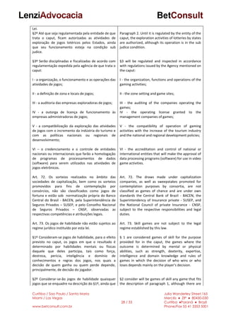 Curitiba / Sao Paulo / Santa Maria
Miami / Las Vegas
www.betconsult.com.br
28 / 33
Julia Wanderley Street,165
Mercês ♦ ZIP ♦ 80430-030
Curitiba ♦Paraná ♦ Brazil
Phone/Fax 55 41 3353 5001
Lei.
§2º Até que seja regulamentada pela entidade de que
trata o caput, ficam autorizadas as atividades de
exploração de jogos lotéricos pelos Estados, ainda
que seu funcionamento esteja na condição sub
judice.
§3º Serão disciplinadas e fiscalizadas de acordo com
regulamentação expedida pela agência de que trata o
caput:
I - a organização, o funcionamento e as operações das
atividades de jogos;
II - a definição de zona e locais de jogos;
III - a auditoria das empresas exploradoras de jogos;
IV - a outorga de licença de funcionamento às
empresas administradoras de jogos;
V - a compatibilização da exploração das atividades
de jogos com o incremento da indústria do turismo e
com as políticas nacionais ou regionais de
desenvolvimento;
VI – o credenciamento e o controle de entidades
nacionais ou internacionais que farão a homologação
de programas de processamentos de dados
(software) para serem utilizados nas atividades de
jogos eletrônicos.
Art. 72. Os sorteios realizados no âmbito das
sociedades de capitalização, bem como os sorteios
promovidos para fins de contemplação por
consórcios, não são classificados como jogos de
fortuna e estão sob normatização própria do Banco
Central do Brasil - BACEN, pela Superintendência de
Seguros Privados – SUSEP, e pelo Conselho Nacional
de Seguros Privados – CNSP, observadas as
respectivas competências e atribuições legais.
Art. 73. Os jogos de habilidade não estão sujeitos ao
regime jurídico instituído por esta lei.
§1º Consideram-se jogos de habilidade, para o efeito
previsto no caput, os jogos em que o resultado é
determinado por habilidades mentais ou físicas
daquele que deles participa, tais como força,
destreza, perícia, inteligência e domínio de
conhecimentos e regras dos jogos, nos quais a
decisão de quem ganha ou quem perde depende,
principalmente, de decisão do jogador.
§2º Considerar-se-ão jogos de habilidade quaisquer
jogos que se enquadre na descrição do §1º, ainda que
Paragraph 2. Until it is regulated by the entity of the
caput, the exploration activities of lotteries by states
are authorized, although its operation is in the sub
judice condition.
§3 will be regulated and inspected in accordance
with regulations issued by the Agency mentioned on
the caput:
I - the organization, functions and operations of the
gaming activities;
II - the zone setting and game sites;
III - the auditing of the companies operating the
games;
IV - the operating license granted to the
management companies of games;
V - the compatibility of operation of gaming
activities with the increase of the tourism industry
and the national and regional development policies;
VI - the accreditation and control of national or
international entities that will make the approval of
data processing programs (software) for use in video
game activities.
Art. 72. The draws made under capitalization
companies, as well as sweepstakes promoted for
contemplation purposes by consortia, are not
classified as games of chance and are under own
standards the Central Bank of Brazil - BACEN, the
Superintendency of Insurance private - SUSEP, and
the National Council of private Insurance - CNSP,
subject to the respective responsibilities and legal
duties.
Art. 73. Skill games are not subject to the legal
regime established by this law.
§ 1 are considered games of skill for the purpose
provided for in the caput, the games where the
outcome is determined by mental or physical
abilities, such as strength, dexterity, expertise,
intelligence and domain knowledge and rules of
games in which the decision of who wins or who
loses depends mainly on the player's decision.
§2 consider will be games of skill any game that fits
the description of paragraph 1, although there are
 