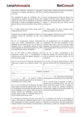 Curitiba / Sao Paulo / Santa Maria
Miami / Las Vegas
www.betconsult.com.br
29 / 33
Julia Wanderley Street,165
Mercês ♦ ZIP ♦ 80430-030
Curitiba ♦Paraná ♦ Brazil
Phone/Fax 55 41 3353 5001
haja eventos aleatórios, premiações e exploração
econômica em atividades realizadas por meio físico
ou on-line.
§3º Consideram-se jogos de habilidade, não se
enquadrando na categoria de jogo de fortuna, sem
prejuízo de outros que se enquadrem na descrição
deste artigo: I - todas as modalidades esportivas; II -
jogos de destreza como sinuca, bilhar, bocha, boliche;
e
III - os jogos mentais como xadrez, damas, poker,
bridge, go, gamão, dominó.
Parágrafo único. Os jogos de habilidade só podem ser
realizados através da modalidade de jogo não
bancado.
Art. 74. Lei Complementar instituirá contribuição
social que incidirá especificamente sobre as
atividades de que tratam os arts. 1º e 13 desta lei.
Parágrafo único. A contribuição prevista no caput
deste artigo deve ser destinada em, pelo menos, 20%
ao Fundo Geral do Turismo – FUNGETUR.”
Art. 75. Para todos os efeitos tributários, será
considerada receita bruta o correspondente à
diferença entre o total das apostas efetuadas e o
total dos prêmios pagos.
Art. 76. O art. 9º da Lei nº 9.613, de 3 de março de
1998, passa a vigorar com a seguinte redação: “Art.
9º
......................................................................................
..............
......................................................................................
............................ Parágrafo
único..............................................................................
...........
......................................................................................
............................ XIX – as pessoas jurídicas
autorizadas a explorar jogos de fortuna, sob qualquer
modalidade física ou virtual.” (NR)
Art. 77. A Lei nº 8.134, de 27 de dezembro de 1990,
passa a vigorar acrescida do seguinte artigo: “Art. 18-
A. O rendimento real proveniente de jogos de fortuna
ou de habilidade ou de apostas sobre corridas de
cavalos auferido por beneficiário pessoa física,
inclusive isenta, sujeita-se à tributação exclusiva na
fonte à alíquota de quinze por cento.
§ 1° Considera-se rendimento real para os fins deste
artigo o valor total da a diferença positiva entre o
valor despendido com fichas, inscrições, apostas ou
créditos utilizados e não premiados e o valor total dos
random events, rewards and economic exploitation
activities through physical or online.
§3 are considered games of skill, not falling in the
category of Fortune game, without prejudice to
others which fit the description of this article: I - all
sports; II - skill games like pool, billiards, bocce,
bowling; and
III - mental games like chess, checkers, poker,
bridge, go, backgammon, dominoes.
Single paragraph. Skill games can only be achieved
through the kind of game not funded.
Art. 74. Supplementary Law will establish social
contribution that will focus specifically on the
activities that in arts. 1 and 13 of this law. Single
paragraph. The contribution in this Article is to be
used in at least 20% to the General Fund of Tourism
-. FUNGETUR "
Art. 75. For all taxes, corresponding to the
difference between the total bets made and the
total of premiums paid gross revenue will be
considered.
Art. 76. Art. 9 of Law No. 9613 of March 3, 1998,
becomes effective with the following wording: "Art.
9 .................................................
.................................................. .
....................................................................................
.............................. Single
paragraph................................................
.........................................
....................................................................................
.............................. XIX - legal persons authorized to
operate games in any physical or virtual mode "(NR).
Art. 77. Law No. 8,134, of December 27, 1990, is
effective plus the following article: "Art. 18a. The
actual income from games of skill or betting on
horse racing earned by individual beneficiary,
including free, subject to the exclusive taxation at
source at the rate of fifteen percent.
§ 1 is considered real income for the purposes of
this article the amount of the positive difference
between the amount spent with chips, applications
used betting or credits not awarded and the total
 