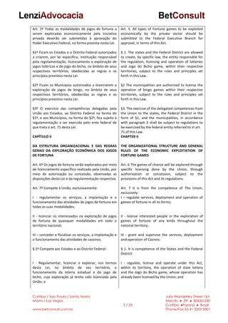 Curitiba / Sao Paulo / Santa Maria
Miami / Las Vegas
www.betconsult.com.br
3 / 33
Julia Wanderley Street,165
Mercês ♦ ZIP ♦ 80430-030
Curitiba ♦Paraná ♦ Brazil
Phone/Fax 55 41 3353 5001
Art. 5º Todas as modalidades de jogos de fortuna a
serem exploradas economicamente pela iniciativa
privada deverão ser submetidas à aprovação do
Poder Executivo Federal, na forma prevista nesta Lei.
§1º Ficam os Estados e o Distrito Federal autorizados
a criarem, por lei específica, instituição responsável
pela regulamentação, licenciamento e exploração de
jogos lotéricos e do jogo do bicho, no âmbito de seus
respectivos territórios, obedecidas as regras e os
princípios previstos nesta Lei.
§2º Ficam os Municípios autorizados a licenciarem a
exploração de jogos de bingo, no âmbito de seus
respectivos territórios, obedecidas as regras e os
princípios previstos nesta Lei.
§3º O exercício das competências delegadas pela
União aos Estados, ao Distrito Federal na forma do
§1º, e aos Municípios, na forma do §2º, fica sujeito à
regulamentação a ser exercida pelo ente federal de
que trata o art. 71 desta Lei.
CAPÍTULO II
DA ESTRUTURA ORGANIZACIONAL E DAS REGRAS
GERAIS DA EXPLORAÇÃO ECONÔMICA DOS JOGOS
DE FORTUNA
Art. 6º Os jogos de fortuna serão explorados por meio
de licenciamento específico realizado pela União, por
meio de autorização ou concessão, observadas as
disposições desta Lei e da regulamentação respectiva.
Art. 7º Compete à União, exclusivamente:
I - regulamentar os serviços, a implantação e o
funcionamento das atividades de jogos de fortuna em
todas as suas modalidades;
II - licenciar os interessados na exploração de jogos
de fortuna de quaisquer modalidades em todo o
território nacional;
III – conceder e fiscalizar os serviços, a implantação e
o funcionamento das atividades de cassinos.
§ 1º Compete aos Estados e ao Distrito Federal:
I - Regulamentar, licenciar e explorar, nos termos
desta Lei, no âmbito de seu território, o
funcionamento da loteria estadual e do jogo de
bicho, cuja exploração já tenha sido licenciada pela
União; e
Art. 5. All types of Fortune games to be exploited
economically by the private sector should be
submitted to the Federal Executive Branch for
approval, in terms of this Act.
§ 1. The states and the Federal District are allowed
to create, by specific law, the entity responsible for
the regulation, licensing and operation of lotteries
and Jogo do Bicho game, within their respective
territories, subject to the rules and principles set
forth in this Law .
§2 The municipalities are authorized to license the
operation of bingo games within their respective
territories, subject to the rules and principles set
forth in this Law.
§3. The exercise of the delegated competences from
the Union to the states, the Federal District in the
form of §1, and the municipalities, in accordance
with paragraph 2 shall be subject to regulations to
be exercised by the federal entity referred to in art.
71 of this Law.
CHAPTER II
THE ORGANIZATIONAL STRUCTURE AND GENERAL
RULES OF THE ECONOMIC EXPLOITATION OF
FORTUNE GAMES
Art. 6 The games of chance will be explored through
specific licensing done by the Union, through
authorization or concession, subject to the
provisions of this Act and its regulations.
Art. 7 It is from the competence of The Union,
exclusively:
I – regulate services, deployment and operation of
games of fortune in all its forms;
II - license interested people in the exploration of
games of fortune of any kinds throughout the
national territory;
III - grant and supervise the services, deployment
and operation of Casinos.
§ 1. It is competence of the States and the Federal
District:
I - regulate, license and operate under this Act,
within its territory, the operation of state lottery
and the Jogo do Bicho game, whose operation has
already been licensed by the Union; and
 