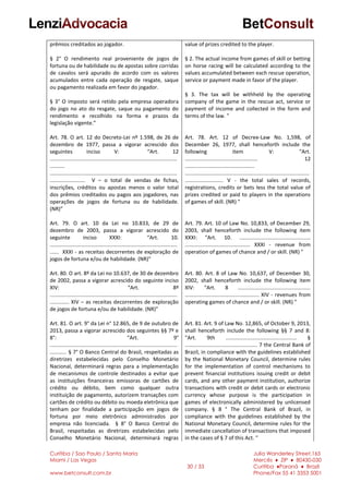 Curitiba / Sao Paulo / Santa Maria
Miami / Las Vegas
www.betconsult.com.br
30 / 33
Julia Wanderley Street,165
Mercês ♦ ZIP ♦ 80430-030
Curitiba ♦Paraná ♦ Brazil
Phone/Fax 55 41 3353 5001
prêmios creditados ao jogador.
§ 2° O rendimento real proveniente de jogos de
fortuna ou de habilidade ou de apostas sobre corridas
de cavalos será apurado de acordo com os valores
acumulados entre cada operação de resgate, saque
ou pagamento realizada em favor do jogador.
§ 3° O imposto será retido pela empresa operadora
do jogo no ato do resgate, saque ou pagamento do
rendimento e recolhido na forma e prazos da
legislação vigente.”
Art. 78. O art. 12 do Decreto-Lei nº 1.598, de 26 de
dezembro de 1977, passa a vigorar acrescido dos
seguintes inciso V: “Art. 12
......................................................................................
..........
......................................................................................
........................ V – o total de vendas de fichas,
inscrições, créditos ou apostas menos o valor total
dos prêmios creditados ou pagos aos jogadores, nas
operações de jogos de fortuna ou de habilidade.
(NR)”
Art. 79. O art. 10 da Lei no 10.833, de 29 de
dezembro de 2003, passa a vigorar acrescido do
seguinte inciso XXXI: “Art. 10.
......................................................................................
...... XXXI - as receitas decorrentes de exploração de
jogos de fortuna e/ou de habilidade. (NR)”
Art. 80. O art. 8º da Lei no 10.637, de 30 de dezembro
de 2002, passa a vigorar acrescido do seguinte inciso
XIV: “Art. 8º
......................................................................................
............. XIV – as receitas decorrentes de exploração
de jogos de fortuna e/ou de habilidade. (NR)”
Art. 81. O art. 9° da Lei n° 12.865, de 9 de outubro de
2013, passa a vigorar acrescido dos seguintes §§ 7º e
8°: “Art. 9°
......................................................................................
........... § 7° O Banco Central do Brasil, respeitadas as
diretrizes estabelecidas pelo Conselho Monetário
Nacional, determinará regras para a implementação
de mecanismos de controle destinados a evitar que
as instituições financeiras emissoras de cartões de
crédito ou débito, bem como qualquer outra
instituição de pagamento, autorizem transações com
cartões de crédito ou débito ou moeda eletrônica que
tenham por finalidade a participação em jogos de
fortuna por meio eletrônico administrados por
empresa não licenciada. § 8° O Banco Central do
Brasil, respeitadas as diretrizes estabelecidas pelo
Conselho Monetário Nacional, determinará regras
value of prizes credited to the player.
§ 2. The actual income from games of skill or betting
on horse racing will be calculated according to the
values accumulated between each rescue operation,
service or payment made in favor of the player.
§ 3. The tax will be withheld by the operating
company of the game in the rescue act, service or
payment of income and collected in the form and
terms of the law. "
Art. 78. Art. 12 of Decree-Law No. 1,598, of
December 26, 1977, shall henceforth include the
following item V: "Art.
................................................. 12
...............................................
....................................................................................
.......................... V - the total sales of records,
registrations, credits or bets less the total value of
prizes credited or paid to players in the operations
of games of skill. (NR) "
Art. 79. Art. 10 of Law No. 10,833, of December 29,
2003, shall henceforth include the following item
XXXI: "Art. 10. ................................................
............................................ XXXI - revenue from
operation of games of chance and / or skill. (NR) "
Art. 80. Art. 8 of Law No. 10,637, of December 30,
2002, shall henceforth include the following item
XIV: "Art. 8 .................................................
.................................................. XIV - revenues from
operating games of chance and / or skill. (NR) "
Art. 81. Art. 9 of Law No. 12,865, of October 9, 2013,
shall henceforth include the following §§ 7 and 8:
"Art. 9th ................................................ §
................................................. 7 the Central Bank of
Brazil, in compliance with the guidelines established
by the National Monetary Council, determine rules
for the implementation of control mechanisms to
prevent financial institutions issuing credit or debit
cards, and any other payment institution, authorize
transactions with credit or debit cards or electronic
currency whose purpose is the participation in
games of electronically administered by unlicensed
company. § 8 ° The Central Bank of Brazil, in
compliance with the guidelines established by the
National Monetary Council, determine rules for the
immediate cancellation of transactions that imposed
in the cases of § 7 of this Act. "
 