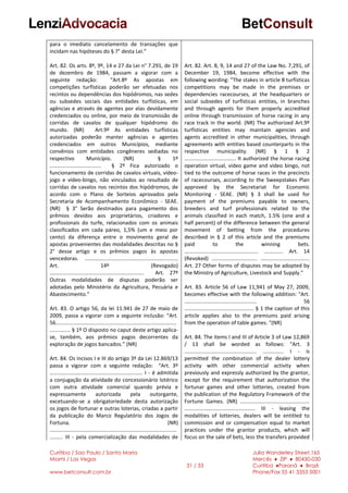 Curitiba / Sao Paulo / Santa Maria
Miami / Las Vegas
www.betconsult.com.br
31 / 33
Julia Wanderley Street,165
Mercês ♦ ZIP ♦ 80430-030
Curitiba ♦Paraná ♦ Brazil
Phone/Fax 55 41 3353 5001
para o imediato cancelamento de transações que
incidam nas hipóteses do § 7° desta Lei.”
Art. 82. Os arts. 8º, 9º, 14 e 27 da Lei n° 7.291, de 19
de dezembro de 1984, passam a vigorar com a
seguinte redação: “Art.8º As apostas em
competições turfísticas poderão ser efetuadas nos
recintos ou dependências dos hipódromos, nas sedes
ou subsedes sociais das entidades turfísticas, em
agências e através de agentes por elas devidamente
credenciados ou online, por meio de transmissão de
corridas de cavalos de qualquer hipódromo do
mundo. (NR) Art.9º As entidades turfísticas
autorizadas poderão manter agências e agentes
credenciados em outros Municípios, mediante
convênios com entidades congêneres sediadas no
respectivo Município. (NR) § 1º
................................... § 2º Fica autorizado o
funcionamento de corridas de cavalos virtuais, vídeo-
jogo e vídeo-bingo, não vinculados ao resultado de
corridas de cavalos nos recintos dos hipódromos, de
acordo com o Plano de Sorteios aprovados pela
Secretaria de Acompanhamento Econômico - SEAE.
(NR) § 3° Serão destinados para pagamento dos
prêmios devidos aos proprietários, criadores e
profissionais do turfe, relacionados com os animais
classificados em cada páreo, 1,5% (um e meio por
cento) da diferença entre o movimento geral de
apostas provenientes das modalidades descritas no §
2° desse artigo e os prêmios pagos às apostas
vencedoras. ...............................................................
Art. 14º (Revogado)
................................................................ Art. 27º
Outras modalidades de disputas poderão ser
adotadas pelo Ministério da Agricultura, Pecuária e
Abastecimento.”
Art. 83. O artigo 56, da lei 11.941 de 27 de maio de
2009, passa a vigorar com a seguinte inclusão: “Art.
56..................................................................................
.............. § 1º O disposto no caput deste artigo aplica-
se, também, aos prêmios pagos decorrentes da
exploração de jogos bancados.” (NR)
Art. 84. Os incisos I e III do artigo 3º da Lei 12.869/13
passa a vigorar com a seguinte redação: “Art. 3º
............................................................... I - é admitida
a conjugação da atividade do concessionário lotérico
com outra atividade comercial quando prévia e
expressamente autorizada pela outorgante,
excetuando-se a obrigatoriedade desta autorização
os jogos de fortunar e outras loterias, criadas a partir
da publicação do Marco Regulatório dos Jogos de
Fortuna. (NR)
......................................................................................
......... III - pela comercialização das modalidades de
Art. 82. Art. 8, 9, 14 and 27 of the Law No. 7,291, of
December 19, 1984, become effective with the
following wording: "The stakes in article 8 turfísticas
competitions may be made in the premises or
dependencies racecourses, at the headquarters or
social subsedes of turfísticas entities, in branches
and through agents for them properly accredited
online through transmission of horse racing in any
race track in the world. (NR) The authorized Art.9º
turfísticas entities may maintain agencies and
agents accredited in other municipalities, through
agreements with entities based counterparts in the
respective municipality. (NR) § 1 § 2
................................... It authorized the horse racing
operation virtual, video game and video bingo, not
tied to the outcome of horse races in the precincts
of racecourses, according to the Sweepstakes Plan
approved by the Secretariat for Economic
Monitoring - SEAE. (NR) § 3 shall be used for
payment of the premiums payable to owners,
breeders and turf professionals related to the
animals classified in each match, 1.5% (one and a
half percent) of the difference between the general
movement of betting from the procedures
described in § 2 of this article and the premiums
paid to the winning bets.
.................................................. ............. Art. 14
(Revoked) ............................... .................................
Art. 27 Other forms of disputes may be adopted by
the Ministry of Agriculture, Livestock and Supply."
Art. 83. Article 56 of Law 11,941 of May 27, 2009,
becomes effective with the following addition: "Art.
................................................. 56
............................................... § 1 the caption of this
article applies also to the premiums paid arising
from the operation of table games. "(NR)
Art. 84. The items I and III of Article 3 of Law 12,869
/ 13 shall be worded as follows: "Art. 3
................................................. .............. I - is
permitted the combination of the dealer lottery
activity with other commercial activity when
previously and expressly authorized by the grantor,
except for the requirement that authorization the
fortunar games and other lotteries, created from
the publication of the Regulatory Framework of the
Fortune Games. (NR) ...............................................
................................................ III - leasing the
modalities of lotteries, dealers will be entitled to
commission and or compensation equal to market
practices under the grantor products, which will
focus on the sale of bets, less the transfers provided
 