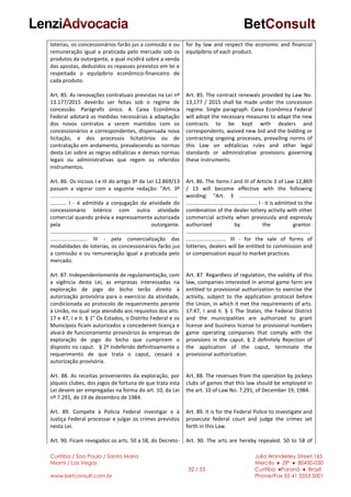 Curitiba / Sao Paulo / Santa Maria
Miami / Las Vegas
www.betconsult.com.br
32 / 33
Julia Wanderley Street,165
Mercês ♦ ZIP ♦ 80430-030
Curitiba ♦Paraná ♦ Brazil
Phone/Fax 55 41 3353 5001
loterias, os concessionários farão jus a comissão e ou
remuneração igual a praticada pelo mercado sob os
produtos da outorgante, a qual incidirá sobre a venda
das apostas, deduzidos os repasses previstos em lei e
respeitado o equilpíbrio econômico-financeiro de
cada produto.
Art. 85. As renovações contratuais previstas na Lei nº
13.177/2015 deverão ser feitas sob o regime de
concessão. Parágrafo único. A Caixa Econômica
Federal adotará as medidas necessárias à adaptação
dos novos contratos a serem mantidos com os
concessionários e correspondentes, dispensada nova
licitação, e dos processos licitatórios ou de
contratação em andamento, prevalecendo as normas
desta Lei sobre as regras editalícias e demais normas
legais ou administrativas que regem os referidos
instrumentos.
Art. 86. Os incisos I e III do artigo 3º da Lei 12.869/13
passam a vigorar com a seguinte redação: “Art. 3º
......................................................................................
........... I - é admitida a conjugação da atividade do
concessionário lotérico com outra atividade
comercial quando prévia e expressamente autorizada
pela outorgante.
......................................................................................
......................... III - pela comercialização das
modalidades de loterias, os concessionários farão jus
a comissão e ou remuneração igual a praticada pelo
mercado.
Art. 87. Independentemente de regulamentação, com
a vigência desta Lei, as empresas interessadas na
exploração de jogo do bicho terão direito à
autorização provisória para o exercício da atividade,
condicionada ao protocolo de requerimento perante
à União, no qual seja atendido aos requisitos dos arts.
17 e 47, I e II. § 1° Os Estados, o Distrito Federal e os
Municípios ficam autorizados a concederem licença e
alvará de funcionamento provisórios às empresas de
exploração de jogo do bicho que cumprirem o
disposto no caput. § 2º Indeferido definitivamente o
requerimento de que trata o caput, cessará a
autorização provisória.
Art. 88. As receitas provenientes da exploração, por
jóqueis clubes, dos jogos de fortuna de que trata esta
Lei devem ser empregadas na forma do art. 10, da Lei
nº 7.291, de 19 de dezembro de 1984.
Art. 89. Compete à Polícia Federal investigar e à
Justiça Federal processar e julgar os crimes previstos
nesta Lei.
Art. 90. Ficam revogados os arts. 50 a 58, do Decreto-
for by law and respect the economic and financial
equilpíbrio of each product.
Art. 85. The contract renewals provided by Law No.
13,177 / 2015 shall be made under the concession
regime. Single paragraph. Caixa Econômica Federal
will adopt the necessary measures to adapt the new
contracts to be kept with dealers and
correspondents, waived new bid and the bidding or
contracting ongoing processes, prevailing norms of
this Law on editalícias rules and other legal
standards or administrative provisions governing
these instruments.
Art. 86. The items I and III of Article 3 of Law 12,869
/ 13 will become effective with the following
wording: "Art. 3 .................................................
................................................ I - it is admitted to the
combination of the dealer lottery activity with other
commercial activity when previously and expressly
authorized by the grantor.
....................................................................................
........................... III - for the sale of forms of
lotteries, dealers will be entitled to commission and
or compensation equal to market practices.
Art. 87. Regardless of regulation, the validity of this
law, companies interested in animal game farm are
entitled to provisional authorization to exercise the
activity, subject to the application protocol before
the Union, in which it met the requirements of arts.
17:47, I and II. § 1 The States, the Federal District
and the municipalities are authorized to grant
license and business license to provisional numbers
game operating companies that comply with the
provisions in the caput. § 2 definitely Rejection of
the application of the caput, terminate the
provisional authorization.
Art. 88. The revenues from the operation by jockeys
clubs of games that this law should be employed in
the art. 10 of Law No. 7,291, of December 19, 1984.
Art. 89. It is for the Federal Police to investigate and
prosecute federal court and judge the crimes set
forth in this Law.
Art. 90. The arts are hereby repealed. 50 to 58 of
 