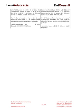 Curitiba / Sao Paulo / Santa Maria
Miami / Las Vegas
www.betconsult.com.br
33 / 33
Julia Wanderley Street,165
Mercês ♦ ZIP ♦ 80430-030
Curitiba ♦Paraná ♦ Brazil
Phone/Fax 55 41 3353 5001
Lei nº 3.688, de 3 de outubro de 1941 (Lei das
Contravenções Penais); os artigos 1º, 32 e 33 do
Decreto-Lei nº 204 de 27 de fevereiro de 1967; e o
Decreto-Lei nº 9.215, de 30 de abril de 1946.
Art. 91. Esta Lei entrará em vigor na data de sua
publicação, exceto os arts. 63 a 66, que entrarão em
vigor 180 (cento e oitenta dias) após a publicação.
Sala da Comissão, em de de 2016.
Deputado GUILHERME MUSSI Relator
Decree-Law No. 3,688, of October 3, 1941 (Law of
Criminal Misdemeanor); Articles 1, 32 and 33 of
Decree-Law No. 204 of February 27, 1967; and
Decree-Law No. 9,215, of April 30, 1946.
Art. 91. This Law shall enter into force on the date of
its publication, except the arts. 63-66, which will
take effect 180 (one hundred and eighty) days after
publication.
Commission Room, in 2016. Mr Guilherme MUSSI
Rapporteur
 
