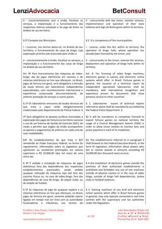 Curitiba / Sao Paulo / Santa Maria
Miami / Las Vegas
www.betconsult.com.br
4 / 33
Julia Wanderley Street,165
Mercês ♦ ZIP ♦ 80430-030
Curitiba ♦Paraná ♦ Brazil
Phone/Fax 55 41 3353 5001
II - concorrentemente com a União, fiscalizar os
serviços, a implantação e o funcionamento das
respectivas loterias estaduais e do jogo de bicho no
âmbito de seu território.
§ 2º Compete aos Municípios:
I – Licenciar, nos termos desta Lei, no âmbito de seu
território, o funcionamento de casas de bingo, cuja
exploração já tenha sido licenciada pela União; e
II - concorrentemente à União, fiscalizar os serviços, a
implantação e o funcionamento das casas de bingo
no âmbito de seu território.
Art. 8º Para licenciamento das máquinas de vídeo-
bingo, das de jogos eletrônicos em cassinos e de
sistemas eletrônicos on line que ofereçam, no Brasil,
jogos de fortuna em geral, será obrigatória a emissão
de laudo técnico por laboratórios independentes
especializados, com reconhecimento internacional e
experiência comprovada documentalmente, de
anterior prestação de serviços a outros países.
§ 1º Os laboratórios emissores de laudos técnicos de
que trata o caput serão obrigatoriamente
credenciados pelo Departamento de Polícia Federal. §
2º Será obrigatório às pessoas jurídicas licenciadas à
exploração dos jogos de fortuna no território nacional
o uso de um Sistema de Gestão de Controle (SGC), de
modo a permitir que órgãos da União acompanhem
as apostas e pagamentos de prêmios em cada uma de
suas modalidades.
§3º Os estabelecimentos de que trata o §2º
remeterão ao Poder Executivo Federal, na forma do
regulamento, informações sobre os jogadores que
apostarem ou receberem premiações em valores
superiores a R$ 10.000,00 (dez mil reais) de uma
única vez.
§ 4º É vedada a instalação de máquinas de jogos
eletrônicos fora das dependências dos respectivos
estabelecimentos autorizados, sendo vedada
qualquer utilização de máquinas tipo slot fora dos
cassinos físicos ou, no caso de vídeo-bingo, fora das
dependências de casa de bingo, de jóquei clube, ou
de estádio de futebol.
§ 5º As máquinas de jogo de qualquer espécie e os
sistemas eletrônicos on line que ofereçam, no Brasil,
jogos de fortuna em geral, somente poderão operar
ligadas em tempo real (on line) com as autoridades
fiscalizadoras e tributárias, nos termos do
II - concurrently with the Union, monitor services,
implementation and operation of their state
lotteries and Jogo do Bicho game within its territory.
§ 2. It is competence of the municipalities:
I - License, under this Act, within its territory, the
operation of bingo halls, whose operation has
already been licensed by the Union; and
II - concurrently to the Union, oversee the services,
deployment and operation of bingo halls within its
territory.
Art. 8. For licensing of video bingo machines,
electronic games in casinos and electronic online
systems which offer, in Brazil, Fortune games in
general, the issuance of a technical report by
independent specialized laboratories shall be
mandatory, with international recognition and
experience proven by documents that show
previous service to other countries.
§ 1. Laboratories Issuers of technical reports
referred to above shall be mandatorily accredited by
the Federal Police Department. §
§2 It will be mandatory to companies licensed to
exploit fortune games on national territory the
usage of a Control Management System (CMS) in
order to allow Union entities to monitor bets and
prizes payment in each of its modalities.
§3. The establishments referred to in paragraph 2
shall forward to the Federal Executive Branch, in the
form of regulation, information about players who
bet or receive awards in amounts exceeding R$
10,000.00 (ten thousand reais) at once.
§ 4 the installation of electronic games outside the
premises of their authorized establishments is
prohibited and forbidden any use of slot machines
outside of physical casinos or in the case of video
bingo, outside of bingo hall dependencies, jockey
clubs or football stadiums.
§ 5. Gaming machines of any kind and electronic
online systems which offer in Brazil fortune games
in general, may only operate connected in real time
(online) with the supervisory and tax authorities
under the Regulation.
 
