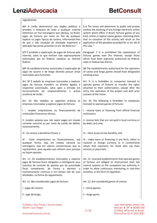 Curitiba / Sao Paulo / Santa Maria
Miami / Las Vegas
www.betconsult.com.br
5 / 33
Julia Wanderley Street,165
Mercês ♦ ZIP ♦ 80430-030
Curitiba ♦Paraná ♦ Brazil
Phone/Fax 55 41 3353 5001
regulamento.
§6º A União determinará aos órgãos públicos e
privados o bloqueio de todo e qualquer sistema
eletrônico on line estrangeiro que ofereça, no Brasil,
jogos de fortuna por meio on line de qualquer
espécie ou jogos típicos de cassino, informando-lhes
de que a não cessação da atividade importará a
aplicação das penas previstas no art. 66 desta Lei.”
§7º É proibida a exploração de jogos de fortuna pela
internet, salvo os que tenham sido expressamente
autorizados por lei federal, estadual ou distrital
federal.
§8º Os estabelecimentos autorizados à exploração de
jogos de cassino e de bingo deverão possuir áreas
reservadas para fumantes.
Art. 9º É vedado às empresas licenciadas a explorar
jogos de fortuna transferir os direitos ligados à
respectiva autorização, salvo após a entrada em
funcionamento do empreendimento e prévia
anuência da União.
Art. 10. São vedadas as seguintes práticas às
empresas licenciadas a explorar jogos de fortuna:
I - receber empréstimos ou financiamentos de
instituições financeiras oficiais;
II- receber apostas que não sejam pagas em moeda
corrente nacional ou por meio de cartão de débito,
exclusivamente;
III - ter acesso a benefícios fiscais; e
IV - fazer empréstimos ou financiamentos, sob
qualquer forma, seja em moeda nacional ou
estrangeira, seja em valores convencionais que as
representem, para aqueles que utilizem seus serviços
ou façam apostas.
Art. 11. Os estabelecimentos licenciados a explorar
jogos de fortuna ficam obrigados a interligarem seus
sistemas de controle de apostas aos da autoridade
fiscal competente, de forma a permitir o
monitoramento contínuo e em tempo real de suas
atividades, na forma do regulamento.
Art. 12. São considerados jogos de fortuna:
I - jogos de cassino;
II - jogo de bingo;
§ 6 The Union will determine to public and private
entities the blocking of any foreign electronic online
system which offers in Brazil, fortune games of any
kind, online or typical casino games, informing them
that no cessation of the activity will result on the
application of the penalties provided for in art. 66 of
this Law. "
Paragraph 7 It is prohibited the exploitation of
fortune games over the Internet, except those
which have been expressly authorized by federal,
state or federal law district.
§8 The establishments authorized for the operation
of casino and bingo games should have designated
smoking areas.
Art. 9. It is forbidden to companies licensed to
operate games of fortune to transfer the rights
attached to their authorization, except after the
entry into operation of the project and with prior
consent of the Union.
Art. 10. The following is forbidden to companies
licensed to operate games of fortune:
I - receive loans or financing from official financial
institutions;
II- receive bets that are not paid in local currency or
by debit card only;
III – Have access to tax benefits; and
IV - make loans or financing in any form, either in
national or foreign currency or in conventional
values that represent, for those who use their
services or place bets.
Art. 11. Licensed establishments that operate games
of fortune are obliged to interconnect their bet
control systems to the competent tax authority in
order to allow continuous monitoring in real-time
activities, in the form of regulation.
Art. 12. Are considered games of chance:
I - casino games;
II - bingo game;
 