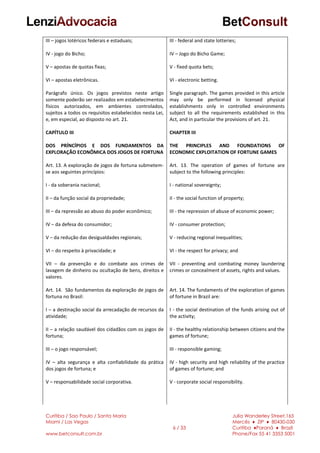 Curitiba / Sao Paulo / Santa Maria
Miami / Las Vegas
www.betconsult.com.br
6 / 33
Julia Wanderley Street,165
Mercês ♦ ZIP ♦ 80430-030
Curitiba ♦Paraná ♦ Brazil
Phone/Fax 55 41 3353 5001
III – jogos lotéricos federais e estaduais;
IV - jogo do Bicho;
V – apostas de quotas fixas;
VI – apostas eletrônicas.
Parágrafo único. Os jogos previstos neste artigo
somente poderão ser realizados em estabelecimentos
físicos autorizados, em ambientes controlados,
sujeitos a todos os requisitos estabelecidos nesta Lei,
e, em especial, ao disposto no art. 21.
CAPÍTULO III
DOS PRÍNCÍPIOS E DOS FUNDAMENTOS DA
EXPLORAÇÃO ECONÔMICA DOS JOGOS DE FORTUNA
Art. 13. A exploração de jogos de fortuna submetem-
se aos seguintes princípios:
I - da soberania nacional;
II – da função social da propriedade;
III – da repressão ao abuso do poder econômico;
IV – da defesa do consumidor;
V – da redução das desigualdades regionais;
VI – do respeito à privacidade; e
VII – da prevenção e do combate aos crimes de
lavagem de dinheiro ou ocultação de bens, direitos e
valores.
Art. 14. São fundamentos da exploração de jogos de
fortuna no Brasil:
I – a destinação social da arrecadação de recursos da
atividade;
II – a relação saudável dos cidadãos com os jogos de
fortuna;
III – o jogo responsável;
IV – alta segurança e alta confiabilidade da prática
dos jogos de fortuna; e
V – responsabilidade social corporativa.
III - federal and state lotteries;
IV – Jogo do Bicho Game;
V - fixed quota bets;
VI - electronic betting.
Single paragraph. The games provided in this article
may only be performed in licensed physical
establishments only in controlled environments
subject to all the requirements established in this
Act, and in particular the provisions of art. 21.
CHAPTER III
THE PRINCIPLES AND FOUNDATIONS OF
ECONOMIC EXPLOITATION OF FORTUNE GAMES
Art. 13. The operation of games of fortune are
subject to the following principles:
I - national sovereignty;
II - the social function of property;
III - the repression of abuse of economic power;
IV - consumer protection;
V - reducing regional inequalities;
VI - the respect for privacy; and
VII - preventing and combating money laundering
crimes or concealment of assets, rights and values.
Art. 14. The fundaments of the exploration of games
of fortune in Brazil are:
I - the social destination of the funds arising out of
the activity;
II - the healthy relationship between citizens and the
games of fortune;
III - responsible gaming;
IV - high security and high reliability of the practice
of games of fortune; and
V - corporate social responsibility.
 