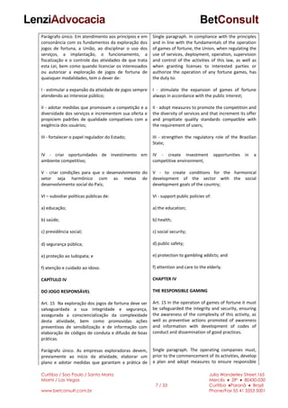 Curitiba / Sao Paulo / Santa Maria
Miami / Las Vegas
www.betconsult.com.br
7 / 33
Julia Wanderley Street,165
Mercês ♦ ZIP ♦ 80430-030
Curitiba ♦Paraná ♦ Brazil
Phone/Fax 55 41 3353 5001
Parágrafo único. Em atendimento aos princípios e em
consonância com os fundamentos da exploração dos
jogos de fortuna, a União, ao disciplinar o uso dos
serviços, a implantação, o funcionamento, a
fiscalização e o controle das atividades de que trata
esta Lei, bem como quando licenciar os interessados
ou autorizar a exploração de jogos de fortuna de
quaisquer modalidades, tem o dever de:
I - estimular a expansão da atividade de jogos sempre
atendendo ao interesse público;
II - adotar medidas que promovam a competição e a
diversidade dos serviços e incrementem sua oferta e
propiciem padrões de qualidade compatíveis com a
exigência dos usuários;
III - fortalecer o papel regulador do Estado;
IV - criar oportunidades de investimento em
ambiente competitivo;
V - criar condições para que o desenvolvimento do
setor seja harmônico com as metas de
desenvolvimento social do País;
VI – subsidiar políticas públicas de:
a) educação;
b) saúde;
c) previdência social;
d) segurança pública;
e) proteção ao ludopata; e
f) atenção e cuidado ao idoso.
CAPÍTULO IV
DO JOGO RESPONSÁVEL
Art. 15 Na exploração dos jogos de fortuna deve ser
salvaguardada a sua integridade e segurança,
assegurada a consciencialização da complexidade
desta atividade, bem como promovidas ações
preventivas de sensibilização e de informação com
elaboração de códigos de conduta e difusão de boas
práticas.
Parágrafo único. As empresas exploradoras devem,
previamente ao início da atividade, elaborar um
plano e adotar medidas que garantam a prática de
Single paragraph. In compliance with the principles
and in line with the fundamentals of the operation
of games of fortune, the Union, when regulating the
use of services, deployment, operation, supervision
and control of the activities of this law, as well as
when granting licenses to interested parties or
authorize the operation of any fortune games, has
the duty to:
I - stimulate the expansion of games of fortune
always in accordance with the public interest;
II - adopt measures to promote the competition and
the diversity of services and that increment its offer
and propitiate quality standards compatible with
the requirement of users;
III - strengthen the regulatory role of the Brazilian
State;
IV - create investment opportunities in a
competitive environment;
V - to create conditions for the harmonical
development of the sector with the social
development goals of the country;
VI - support public policies of:
a) the education;
b) health;
c) social security;
d) public safety;
e) protection to gambling addicts; and
f) attention and care to the elderly.
CHAPTER IV
THE RESPONSIBLE GAMING
Art. 15 In the operation of games of fortune it must
be safeguarded the integrity and security, ensuring
the awareness of the complexity of this activity, as
well as preventive actions promoted of awareness
and information with development of codes of
conduct and dissemination of good practices.
Single paragraph. The operating companies must,
prior to the commencement of its activities, develop
a plan and adopt measures to ensure responsible
 