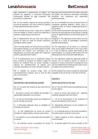 Curitiba / Sao Paulo / Santa Maria
Miami / Las Vegas
www.betconsult.com.br
8 / 33
Julia Wanderley Street,165
Mercês ♦ ZIP ♦ 80430-030
Curitiba ♦Paraná ♦ Brazil
Phone/Fax 55 41 3353 5001
jogo responsável e proporcionem ao público, em
especial aos jogadores, a necessária informação
promovendo atitudes de jogo moderado, não
compulsivo e responsável.
Art. 16. Fica vedado o ingresso de pessoa portadora
do vício de ludopatia, cujo nome conste de cadastro
criado especificamente para este fim.
§1º A inscrição de que trata o caput terá o objetivo
único de impedir ou limitar o acesso do cadastrado a
apostas nos jogos de que trata esta Lei.
§2º O cadastramento de que trata este artigo só
poderá ser feito em razão de atitude compulsiva
patológica relativa a jogos.
§3º A inscrição poderá ser feita de forma voluntária,
pelo próprio ludopata, ou por ordem judicial em ação
promovida por familiar com parentesco até o
segundo grau, nos termos dos artigos 747 e seguintes
do CPC, e pelo Ministério Público.
§ 4º O cadastramento torna o cadastrado incapaz
para a prática de qualquer ato relativo a jogos de
fortuna em ambiente físico ou virtual, incluindo o
ingresso em estabelecimento de apostas com
resultado instantâneo, em todo o território nacional.
§5º A vedação do presente artigo inclui os
reconhecidamente incapazes para os atos da vida
civil, na forma da lei.
CAPÍTULO V
DOS DIREITOS E DOS DEVERES DO USUÁRIO
Art. 17. O usuário dos serviços de que trata esta Lei
tem direito:
I - de acesso a serviço com padrões de qualidade e
regularidade adequados à sua natureza;
II - de não ser discriminado quanto às condições de
acesso e fruição do serviço;
III - à informação adequada sobre as condições de
prestação dos serviços;
IV - ao não impedimento de acesso ao serviço
prestado em regime público, salvo por justo motivo;
V - de resposta às suas reclamações pela prestadora
do serviço;
VI - de peticionar contra a prestadora do serviço
gaming practice and provide to the public, especially
the players, the necessary information promoting
moderate, non compulsive and responsible
gambling attitudes.
Art. 16. It is forbidden the entry of person bearer of
compulsive gambling addiction, whose name is
registered under an archive created specifically for
this purpose.
§1 The archive mentioned in the caput of this article
will have the only objective of preventing or limiting
access of registered bettor to the fortune games of
this law.
Paragraph 2. The registration of this article can only
be done as a result of pathological compulsive
attitude towards games.
§3 The registration can be done on a voluntary
basis, by the addict him/herself, or by a court order
in a law suit filled by relative with kinship to the
second degree, in accordance with Articles 747 and
following of the CPC, and by the Public Ministry.
§ 4. The registration makes the registered unable to
practice any act related to games of Fortune in
physical or virtual environment, including the entry
into the establishment of betting with instant result,
throughout the national territory.
§5 The sealing of this article includes the admittedly
incapable of acts of civil life, in the form of the law.
CHAPTER V
RIGHTS AND DUTIES OF THE USER
Art. 17. The user of the services provided by this law
has the right to:
I - access to service with quality and regularity
standards adequate with their nature;
II - not to be discriminated as the conditions of
access and enjoyment of the service;
III - Appropriate information on the conditions for
the provision of services;
IV - to no denying access to the service provided in
the public system, except for a just cause;
V – Obtain response to their complaints by the
service provider;
VI - to petition against the service provider to the
 
