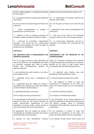Curitiba / Sao Paulo / Santa Maria
Miami / Las Vegas
www.betconsult.com.br
9 / 33
Julia Wanderley Street,165
Mercês ♦ ZIP ♦ 80430-030
Curitiba ♦Paraná ♦ Brazil
Phone/Fax 55 41 3353 5001
perante o órgão regulador e os organismos de defesa
do consumidor; e
VII - à reparação dos danos causados pela violação de
seus direitos.
Art. 18. O usuário de serviços de jogos de fortuna tem
o dever de:
I - utilizar adequadamente os serviços e
equipamentos a que tiver acesso;
II - respeitar os bens da empresa autorizada da
atividade, voltados à utilização do público em geral;
III - comunicar às autoridades irregularidades
ocorridas e atos ilícitos que tiver conhecimento
cometidos pela prestadora de serviço de jogos em
qualquer de suas modalidades.
CAPÍTULO VI
DOS REQUISITOS PARA O FUNCIONAMENTO DAS
EMPRESAS LICENCIADAS
Art. 19. Os jogos de fortuna serão explorados por
meio de licenciamento nas modalidades autorização
ou concessão, outorgado pela União às pessoas
jurídicas que, cumulativamente, atendam aos
seguintes requisitos:
I - ser constituída sob as leis brasileiras, com sede e
administração no País;
II - capacidade técnica para o desempenho da
atividade;
III - regularidade fiscal em relação aos tributos e
contribuições de competência da União, dos Estados,
do Distrito Federal e dos Municípios; e
IV - idoneidade econômica e financeira.
§ 1º Em relação aos sócios, pessoas físicas:
a) a apresentação da declaração de ajuste anual do
imposto de renda dos três últimos exercícios de
diretor, administrador, representante ou sócio
controlador da pessoa jurídica, exceto quando se
tratar de sociedade anônima de capital aberto;
b) regularidade fiscal em relação aos tributos e
contribuições de competência da União, dos Estados,
do Distrito Federal e dos Municípios;
c) ausência de maus antecedentes criminais,
regulator and consumer protection agencies; and
VII - to compensation for damage caused by the
violation of their rights.
Art. 18. The games of fortune users have the duty
to:
I - adequately use the services and equipment that
have access;
II – Take care of the assets of the authorized
company, focused on the use of the general public;
III - to communicate irregularities occurred to
authorities and unlawful acts committed by the
provider.
CHAPTER VI
REQUIREMENTS FOR THE OPERATION OF THE
LICENSED BUSINESS
Article 19. The games of fortune will be explored
through licensing under authorization or concession,
granted by the Union to legal entities which
cumulatively meet the following requirements.:
I - be organized under Brazilian laws, with
headquarters and management in Brazil;
II - technical capacity to perform the activity;
III – tax regularity in relation to taxes and
contributions of competence of the Union, the
States, the Federal District and the municipalities;
and
IV - economic and financial capacity.
§ 1 In relation to individual share holders:
a) the presentation of the annual adjustment of
income tax statement of the last three fiscal years of
the director, manager, officer or controlling
shareholder of the corporation, except in the case of
Corporations;
b) tax compliance in relation to taxes and
contributions of competence of the Union, the
States, the Federal District and the municipalities;
c) the absence of bad criminal record proven by
 