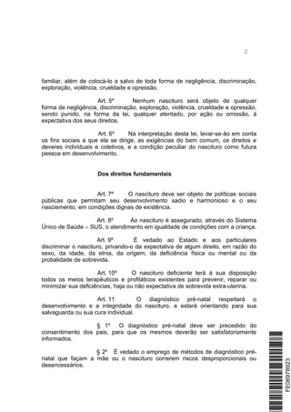 2
familiar, além de colocá-lo a salvo de toda forma de negligência, discriminação,
exploração, violência, crueldade e opressão.
Art. 5º Nenhum nascituro será objeto de qualquer
forma de negligência, discriminação, exploração, violência, crueldade e opressão,
sendo punido, na forma da lei, qualquer atentado, por ação ou omissão, à
expectativa dos seus direitos.
Art. 6º Na interpretação desta lei, levar-se-ão em conta
os fins sociais a que ela se dirige, as exigências do bem comum, os direitos e
deveres individuais e coletivos, e a condição peculiar do nascituro como futura
pessoa em desenvolvimento.
Dos direitos fundamentais
Art. 7º O nascituro deve ser objeto de políticas sociais
públicas que permitam seu desenvolvimento sadio e harmonioso e o seu
nasciemento, em condições dignas de existência.
Art. 8º Ao nascituro é assegurado, através do Sistema
Único de Saúde – SUS, o atendimento em igualdade de condições com a criança.
Art. 9º É vedado ao Estado e aos particulares
discriminar o nascituro, privando-o da expectativa de algum direito, em razão do
sexo, da idade, da etnia, da origem, da deficiência física ou mental ou da
probalidade de sobrevida.
Art. 10º O nascituro deficiente terá à sua disposição
todos os meios terapêuticos e profiláticos existentes para prevenir, reparar ou
minimizar sua deficiências, haja ou não expectativa de sobrevida extra-uterina.
Art. 11 O diagnóstico pré-natal respeitará o
desenvolvimento e a integridade do nascituro, e estará orientando para sua
salvaguarda ou sua cura individual.
§ 1º O diagnóstico pré-natal deve ser precedido do
consentimento dos pais, para que os mesmos deverão ser satisfatoriamente
informados.
§ 2º É vedado o emprego de métodos de diagnóstico pré-
natal que façam a mãe ou o nascituro correrem riscos desproporcionais ou
desencessários.
*FE06978923*FE06978923
 