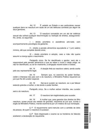 3
Art. 12 É vedado ao Estado e aos particulares causar
qualquer dano ao nascituro em razão de um ato delituoso cometido por algum de
seus genitores.
Art. 13 O nascituro concebido em um ato de violência
sexual não sofrerá qualquer discriminação ou restrição de direitos, assegurando-
lhe, ainda, os seguintes:
I – direito prioritário à assistência pré-natal, com
acompanhamento psicológico da gestante;
II – direito a pensão alimentícia equivalente a 1 (um) salário
mínimo, até que complete dezoito anos;
III – direito prioritário à adoção, caso a mãe não queira
assumir a criança após o nascimento.
Parágrafo único. Se for identificado o genitor, será ele o
responsável pela pensão alimentícia a que se refere o inciso II deste artigo; se
não for identificado, ou se for insolvente, a obrigação recairá sobre o Estado.
Art. 14 A doação feita ao nascituro valerá, sendo aceita
pelo seu representante legal.
Art. 15 Sempre que, no exercício do poder familiar,
colidir o interesse dos pais com o do nascituro, o Ministério Público requererá ao
juiz que lhe dê curador especial.
Art. 16 Dar-se-á curador ao nascituro, se o pai falecer
estando grávida a mulher, e não tendo o poder familiar.
Parágrafo único. Se a mulher estiver interdita, seu curador
será o do nascituro.
Art. 17 O nascituro tem legitimidade para suceder.
Art. 18 A mulher que, para garantia dos direitos do filho
nascituro, quiser provar seu estado de gravidez, requererá ao juiz que, ouvido o
órgão do Ministério Público, mande examiná-la por um médico de sua nomeação.
§ 1º O requerimento será instruído com a certidão de óbito
da pessoa, de quem o nascituro é sucessor.
§ 2º Será dispensado o exame se os herdeiros do falecido
aceitarem a declaração do requerente.
*FE06978923*FE06978923
 