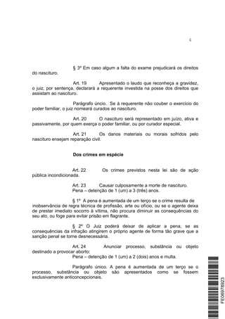 4
§ 3º Em caso algum a falta do exame prejudicará os direitos
do nascituro.
Art. 19 Apresentado o laudo que reconheça a gravidez,
o juiz, por sentença, declarará a requerente investida na posse dos direitos que
assistam ao nascituro.
Parágrafo úncio. Se à requerente não couber o exercício do
poder familiar, o juiz nomeará curados ao nascituro.
Art. 20 O nascituro será representado em juízo, ativa e
passivamente, por quem exerça o poder familiar, ou por curador especial.
Art. 21 Os danos materiais ou morais sofridos pelo
nascituro ensejam reparação civil.
Dos crimes em espécie
Art. 22 Os crimes previstos nesta lei são de ação
pública incondicionada.
Art. 23 Causar culposamente a morte de nascituro.
Pena – detenção de 1 (um) a 3 (três) anos.
§ 1º A pena é aumentada de um terço se o crime resulta de
inobservância de regra técnica de profissão, arte ou ofício, ou se o agente deixa
de prestar imediato socorro à vítima, não procura diminuir as consequências do
seu ato, ou foge para evitar prisão em flagrante.
§ 2º O Juiz poderá deixar de aplicar a pena, se as
consequências da infração atingirem o próprio agente de forma tão grave que a
sanção penal se torne desnecessária.
Art. 24 Anunciar processo, substância ou objeto
destinado a provocar aborto:
Pena – detenção de 1 (um) a 2 (dois) anos e multa.
Parágrafo único. A pena é aumentada de um terço se o
processo, substância ou objeto são apresentados como se fossem
exclusivamente anticoncepcionais.
*FE06978923*FE06978923
 