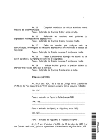 5
Art. 25 Congelar, manipular ou utilizar nascituro como
material de experimentação:
Pena – Detenção de 1 (um) a 3 (três) anos e multa.
Art. 26 Referir-se ao nascituro com palavras ou
expressões manifestamente depreciativas:
Pena – Detenção de 1 (um) a 6 (seis) meses e multa.
Art. 27 Exibir ou veicular, por qualquer meio de
comunicação, informações ou imagens depreciativas ou injuriosas à pessoa do
nascituro:
Pena – Detenção de 6 (seis) meses a 1 (um) ano e multa.
Art. 28 Fazer publicamente apologia do aborto ou de
quem o praticou, ou incitar publicamente a sua prática:
Pena – Detenção de 6 (seis) meses a 1 (um) ano e multa.
Art. 29 Induzir mulher grávida a praticar aborto ou
oferecer-lhe ocasião par a que o pratique:
Pena – Detenção de 1 (um) a 2 (dois) anos e multa.
Disposições finais
Art. 30Os arts. 124, 125 e 126 do Código Penal (Decreto-lei
nº 2.848, de 7 de dezembro de 1940) passam a vigorar com a seguinte redação:
“Art. 124..................................................................................
...............................................................................................
Pena – reclusão de 1 (um) a 3 (três) anos (NR).
“Art. 125.................................................................................
..............................................................................................
Pena – reclusão de 6 (seis) a 15 (quinze) anos (NR).
“Art. 126..................................................................................
................................................................................................
Pena – reclusão de 4 (quatro) a 10 (dez) anos (NR)”.
Art. 31O art. 1º da Lei nº 8.072, de 25 de julho de 1990 (Lei
dos Crimes Hediondos), passa a vigorar com o acréscimo do seguinte inciso VIII:
*FE06978923*FE06978923
 