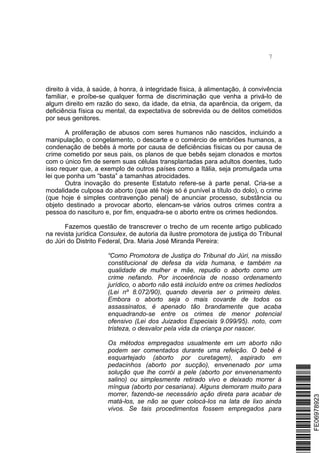 7
direito à vida, à saúde, à honra, à integridade física, à alimentação, à convivência
familiar, e proíbe-se qualquer forma de discriminação que venha a privá-lo de
algum direito em razão do sexo, da idade, da etnia, da aparência, da origem, da
deficiência física ou mental, da expectativa de sobrevida ou de delitos cometidos
por seus genitores.
A proliferação de abusos com seres humanos não nascidos, incluindo a
manipulação, o congelamento, o descarte e o comércio de embriões humanos, a
condenação de bebês à morte por causa de deficiências físicas ou por causa de
crime cometido por seus pais, os planos de que bebês sejam clonados e mortos
com o único fim de serem suas células transplantadas para adultos doentes, tudo
isso requer que, a exemplo de outros países como a Itália, seja promulgada uma
lei que ponha um “basta” a tamanhas atrocidades.
Outra inovação do presente Estatuto refere-se à parte penal. Cria-se a
modalidade culposa do aborto (que até hoje só é punível a título do dolo), o crime
(que hoje é simples contravenção penal) de anunciar processo, substância ou
objeto destinado a provocar aborto, elencam-se vários outros crimes contra a
pessoa do nascituro e, por fim, enquadra-se o aborto entre os crimes hediondos.
Fazemos questão de transcrever o trecho de um recente artigo publicado
na revista jurídica Consulex, de autoria da ilustre promotora de justiça do Tribunal
do Júri do Distrito Federal, Dra. Maria José Miranda Pereira:
“Como Promotora de Justiça do Tribunal do Júri, na missão
constitucional de defesa da vida humana, e também na
qualidade de mulher e mãe, repudio o aborto como um
crime nefando. Por incoerência de nosso ordenamento
jurídico, o aborto não está incluído entre os crimes hediodos
(Lei nº 8.072/90), quando deveria ser o primeiro deles.
Embora o aborto seja o mais covarde de todos os
assassinatos, é apenado tão brandamente que acaba
enquadrando-se entre os crimes de menor potencial
ofensivo (Lei dos Juizados Especiais 9.099/95). noto, com
tristeza, o desvalor pela vida da criança por nascer.
Os métodos empregados usualmente em um aborto não
podem ser comentados durante uma refeição. O bebê é
esquartejado (aborto por curetagem), aspirado em
pedacinhos (aborto por sucção), envenenado por uma
solução que lhe corrói a pele (aborto por envenenamento
salino) ou simplesmente retirado vivo e deixado morrer à
míngua (aborto por cesariana). Alguns demoram muito para
morrer, fazendo-se necessário ação direta para acabar de
matá-los, se não se quer colocá-los na lata de lixo ainda
vivos. Se tais procedimentos fossem empregados para
*FE06978923*FE06978923
 