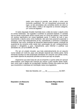 8
matar uma criança já nascida, sem dúvida o crime seria
homicídio qualificado. Por um inexplicável preconceito de
lugar, se tais atrocidades são cometidas dentro do útero (e
não fora dele) o delito é de segunda ou terceira categoria,
um “crime de bagatela”.
O nobre deputado Givaldo Carimbão teve a idéia de incluir o aborto entre
os crimes hediondos. Tal sugestão é acolhida no presente Estatuto. É verdade
que as penas continuarão sendo suaves para um crime tão bárbaro, mas haverá
um avanço significativo em nossa legislação penal. O melhor de tudo é que,
reconhecido o aborto como crime hediondo, não será mais possível suspender o
processo, como hoje habitualmente se faz, submetendo o criminoso a restrições
simbólicas, tais como: proibição de frequentar determinados lugares, proibição de
ausentar-se da comarca onde reside sem autorização do juiz, comparecimento
pessoal e obrigatório a juízo, mensalmente, para informar e justificar sua
atividades etc. (cf Lei 9.099/95, art. 89).
Por ser um projeto inovador, que trata sistematicamente de um assunto
nunca tratado em outra lei, peço uma atenção especial aos nobres pares. Seria
tremenda injustiça se esta proposição tramitasse em conjunto com tantas outras,
que tratam apenas de pequenas parcelas do tema que aqui se propõe.
Esperamos que esta Casa de Leis se empenhe o quanto antes em aprovar
este Estatuto, para alegria das crianças por nascer e para orgulho desta nação,
bem como para a alegria do ex-deputado Osmânio Pereira que pediu-nos para
que novamente o colocasse em tramitação nesta nova legislatura.
Sala das Sessões, em ___ de _____________ de 2007.
Deputado Luiz Bassuma Deputado Miguel Martini
PT/BA PHS/MG
*FE06978923*FE06978923
 