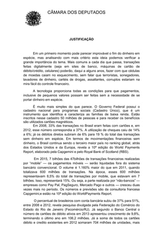 CÂMARA DOS DEPUTADOS
JUSTIFICAÇÃO
Em um primeiro momento pode parecer improvável o fim do dinheiro em
espécie, mas analisando com mais critério esta ideia podemos verificar a
grande importância do tema. Mais comuns a cada dia que passa, transações
feitas digitalmente (seja em sites de banco, máquinas de cartão de
débito/crédito, celulares) poderão, daqui a alguns anos, fazer com que cédulas
de moedas caiam no esquecimento, sem falar que terroristas, sonegadores,
lavadores de dinheiro, cartéis de drogas, assaltantes, corruptos estariam na
mira fácil do controle financeiro.
A tecnologia proporciona todas as condições para que pagamentos,
inclusive de pequenos valores possam ser feitas sem a necessidade de se
portar dinheiro em espécie.
É muito mais simples do que parece. O Governo Federal possui o
cadastro nacional para programas sociais (Cadastro Único), que é um
instrumento que identifica e caracteriza as famílias de baixa renda. Estão
inscritos nesse cadastro 50 milhões de pessoas e para receber os benefícios
são utilizados cartões magnéticos.
Em 2008, 33% das transações no Brasil eram feitas com cartões e, em
2012, esse número correspondia a 37%. A utilização de cheques caiu de 14%
a 6%; já os débitos diretos subiram de 6% para 19 % do total das transações
sem dinheiro em espécie. Em termos de movimentações financeiras sem
dinheiro, o Brasil continua sendo o terceiro maior país no ranking global, atrás
dos Estados Unidos e da Europa, revela a 10ª edição do World Payments
Report, elaborado pela Capgemini e pelo Royal Bank of Scotland (RBS).
Em 2015, 7 bilhões das 47bilhões de transações financeiras realizadas
por “mobile” — os pagamentos móveis — serão liquidadas fora do sistema
bancário convencional. O volume é 1.160% maior do que em 2011, quando
totalizava 600 milhões de transações. Na época, esses 600 milhões
representavam 8,5% do total de transações por mobile, que estavam em 7
bilhões. Isso, representará 15%. Ou seja, a parte realizada por “não-bancos” —
empresas como Pay Pal, PagSeguro, Mercado Pago e outros — cresceu duas
vezes mais no período. Os números e previsões são da consultoria francesa
Capgemini,e estão na 10ª edição do WorldPayments Report.
O percentual de brasileiros com conta bancária subiu de 37% para 51%,
entre 2008 e 2012, revela pesquisa divulgada pela Federação do Comércio do
Estado do Rio de Janeiro (Fecomércio/RJ). Já segundo o Banco Central o
número de cartões de débito ativos em 2013 apresentou crescimento de 9,8%,
terminando o último ano em 106,2 milhões. Já a soma de todos os cartões
débito e credito existentes em 2012 somaram 704 milhões de unidades, mais
 
