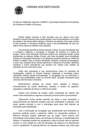 CÂMARA DOS DEPUTADOS
de três por habitantes segundo a ABECS ( Associação Brasileira de Empresas
de Cartões de Crédito e Serviços).
Diante destes números é fácil perceber que em alguns anos todo
brasileiro economicamente ativo possa possuir uma conta bancaria e um cartão
de crédito e não ficaria difícil extinguir o dinheiro em espécie. Com este cenário
é fácil perceber a inevitável tendência para a real possibilidade de que em
alguns anos possa se viabilizar esta proposta.
Os primeiros benefícios desta proposta e talvez os mais importantes são
o combate a violência, a corrupção, a lavagem de dinheiro e o trafico de
drogas. Como toda transação financeira poderá ser rastreada ficarão quase
impossíveis as praticas destes Crimes, pois toda transação seria oficializada
através de transações bancárias e as despesas pessoais através do cartão de
crédito ou débito. Para a compra ambulante, doações, compras de passagens
e tudo mais, bastaria haver caixas eletrônicos, maquinas de cartões, telefones
celulares e outros dispositivos que possam ser criados para realizar as
operação de uma conta para outra.
Outro fato importante é que diminuiríamos todos os controles de
fiscalizações, poderia os tributos federais, estaduais e municipais serem
calculados através dessa movimentação. A sonegação iria ser eliminada e
haveria uma possibilidade maior do controle fiscal, condição necessária para
uma boa reforma fiscal e tributária.
Eliminaríamos práticas de crimes como assaltos a bancos,
arrombamentos de caixas eletrônicos, assaltos a postos de gasolina,
sequestros, saidinhas de banco e violência em geral.
Gastos com emissão de moeda, notas, transportes de valores não
seriam mais necessários e algumas mudanças culturais teriam que acontecer.
Claramente muitos ajustes deverão ser feitos e será necessário o
desenvolvimento de algumas soluções para dar praticidade à proposta, mas
serão ajustes pontuais e com a tecnologia atual seria fácil atender as
demandas para implantação.
Com a diminuição da sonegação que praticamente será eliminada os
governos poderão prever e gerenciar melhor os orçamentos públicos. A
Reforma tributária poderá realmente sair do papel. Como haverá uma
arrecadação maior poderá haver uma redução de impostos, a simplificação dos
tributos. A tributação poderá ser progressiva, onde se tribute mais as grandes
rendas e o lucro capital ao invés da tributação dos salários e do faturamento
como é atualmente. É possível diminuir os impostos indiretos que criam esta
 