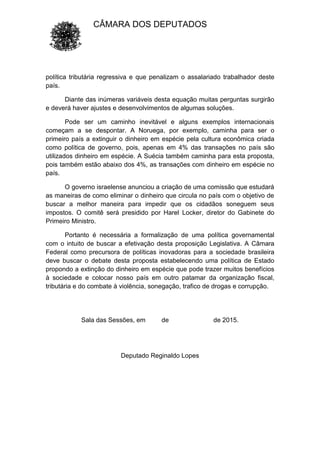 CÂMARA DOS DEPUTADOS
política tributária regressiva e que penalizam o assalariado trabalhador deste
país.
Diante das inúmeras variáveis desta equação muitas perguntas surgirão
e deverá haver ajustes e desenvolvimentos de algumas soluções.
Pode ser um caminho inevitável e alguns exemplos internacionais
começam a se despontar. A Noruega, por exemplo, caminha para ser o
primeiro país a extinguir o dinheiro em espécie pela cultura econômica criada
como política de governo, pois, apenas em 4% das transações no país são
utilizados dinheiro em espécie. A Suécia também caminha para esta proposta,
pois também estão abaixo dos 4%, as transações com dinheiro em espécie no
país.
O governo israelense anunciou a criação de uma comissão que estudará
as maneiras de como eliminar o dinheiro que circula no país com o objetivo de
buscar a melhor maneira para impedir que os cidadãos soneguem seus
impostos. O comitê será presidido por Harel Locker, diretor do Gabinete do
Primeiro Ministro.
Portanto é necessária a formalização de uma política governamental
com o intuito de buscar a efetivação desta proposição Legislativa. A Câmara
Federal como precursora de políticas inovadoras para a sociedade brasileira
deve buscar o debate desta proposta estabelecendo uma política de Estado
propondo a extinção do dinheiro em espécie que pode trazer muitos benefícios
à sociedade e colocar nosso país em outro patamar da organização fiscal,
tributária e do combate à violência, sonegação, trafico de drogas e corrupção.
Sala das Sessões, em de de 2015.
Deputado Reginaldo Lopes
 